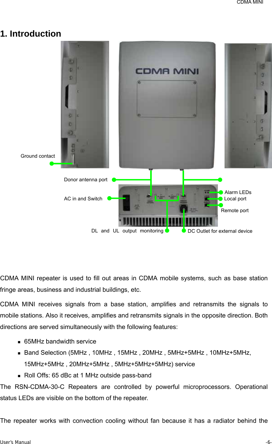     CDMA MINI User’s Manual     -6-   1. Introduction   CDMA MINI repeater is used to fill out areas in CDMA mobile systems, such as base station fringe areas, business and industrial buildings, etc. CDMA MINI receives signals from a base station, amplifies and retransmits the signals to mobile stations. Also it receives, amplifies and retransmits signals in the opposite direction. Both directions are served simultaneously with the following features:  65MHz bandwidth service    Band Selection (5MHz , 10MHz , 15MHz , 20MHz , 5MHz+5MHz , 10MHz+5MHz, 15MHz+5MHz , 20MHz+5MHz , 5MHz+5MHz+5MHz) service  Roll Offs: 65 dBc at 1 MHz outside pass-band The RSN-CDMA-30-C Repeaters are controlled by powerful microprocessors. Operational status LEDs are visible on the bottom of the repeater.  The repeater works with convection cooling without fan because it has a radiator behind the Ground contact Donor antenna portAC in and SwitchAlarm LEDs Local port Remote port DL and UL output monitoring  DC Outlet for external device 