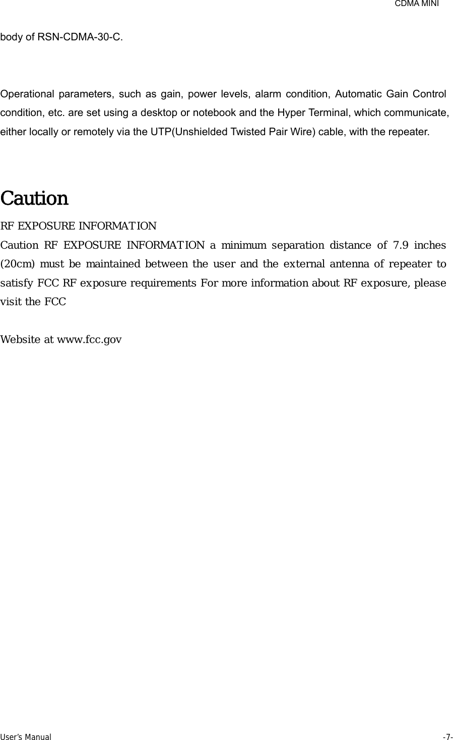     CDMA MINI User’s Manual     -7-  body of RSN-CDMA-30-C.   Operational parameters, such as gain, power levels, alarm condition, Automatic Gain Control condition, etc. are set using a desktop or notebook and the Hyper Terminal, which communicate, either locally or remotely via the UTP(Unshielded Twisted Pair Wire) cable, with the repeater.   Caution RF EXPOSURE INFORMATION Caution  RF  EXPOSURE  INFORMATION  a  minimum  separation  distance  of  7.9  inches (20cm) must be maintained between the user and the external antenna of repeater to satisfy FCC RF exposure requirements For more information about RF exposure, please visit the FCC   Website at www.fcc.gov