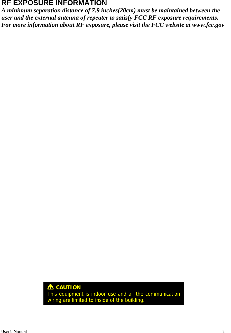 User’s Manual     -2- RF EXPOSURE INFORMATION A minimum separation distance of 7.9 inches(20cm) must be maintained between the user and the external antenna of repeater to satisfy FCC RF exposure requirements. For more information about RF exposure, please visit the FCC website at www.fcc.gov  CAUTION This equipment is indoor use and all the communication wiring are limited to inside of the building.  