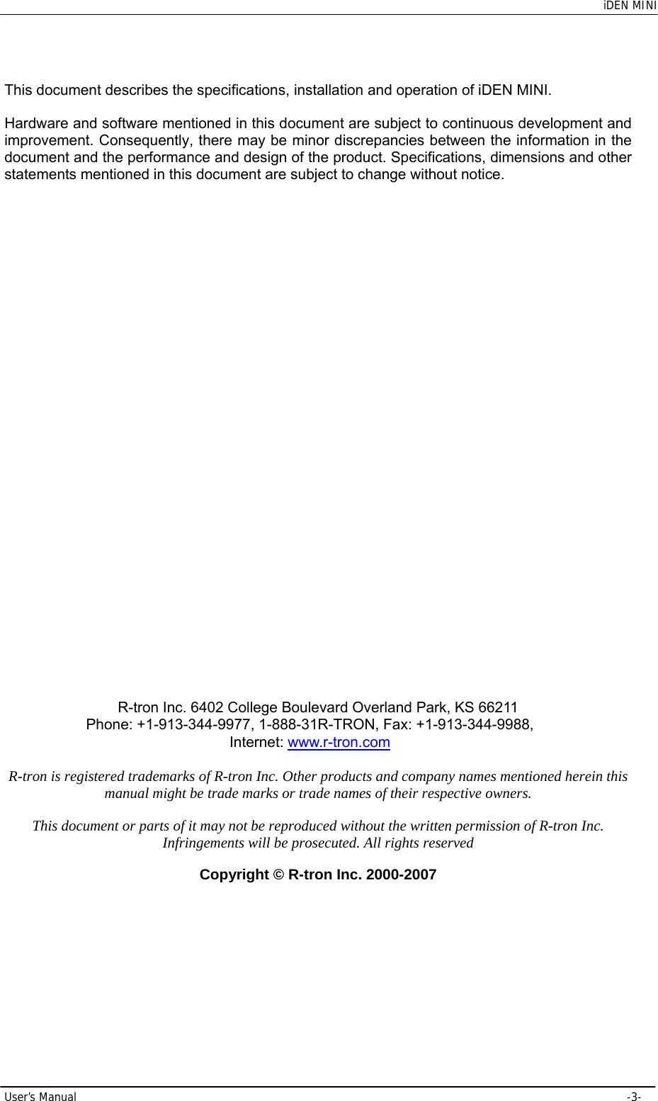    iDEN MINI User’s Manual     -3- This document describes the specifications, installation and operation of iDEN MINI.  Hardware and software mentioned in this document are subject to continuous development and improvement. Consequently, there may be minor discrepancies between the information in the document and the performance and design of the product. Specifications, dimensions and other statements mentioned in this document are subject to change without notice.                               R-tron Inc. 6402 College Boulevard Overland Park, KS 66211 Phone: +1-913-344-9977, 1-888-31R-TRON, Fax: +1-913-344-9988, Internet: www.r-tron.com  R-tron is registered trademarks of R-tron Inc. Other products and company names mentioned herein this manual might be trade marks or trade names of their respective owners.  This document or parts of it may not be reproduced without the written permission of R-tron Inc. Infringements will be prosecuted. All rights reserved  Copyright © R-tron Inc. 2000-2007 