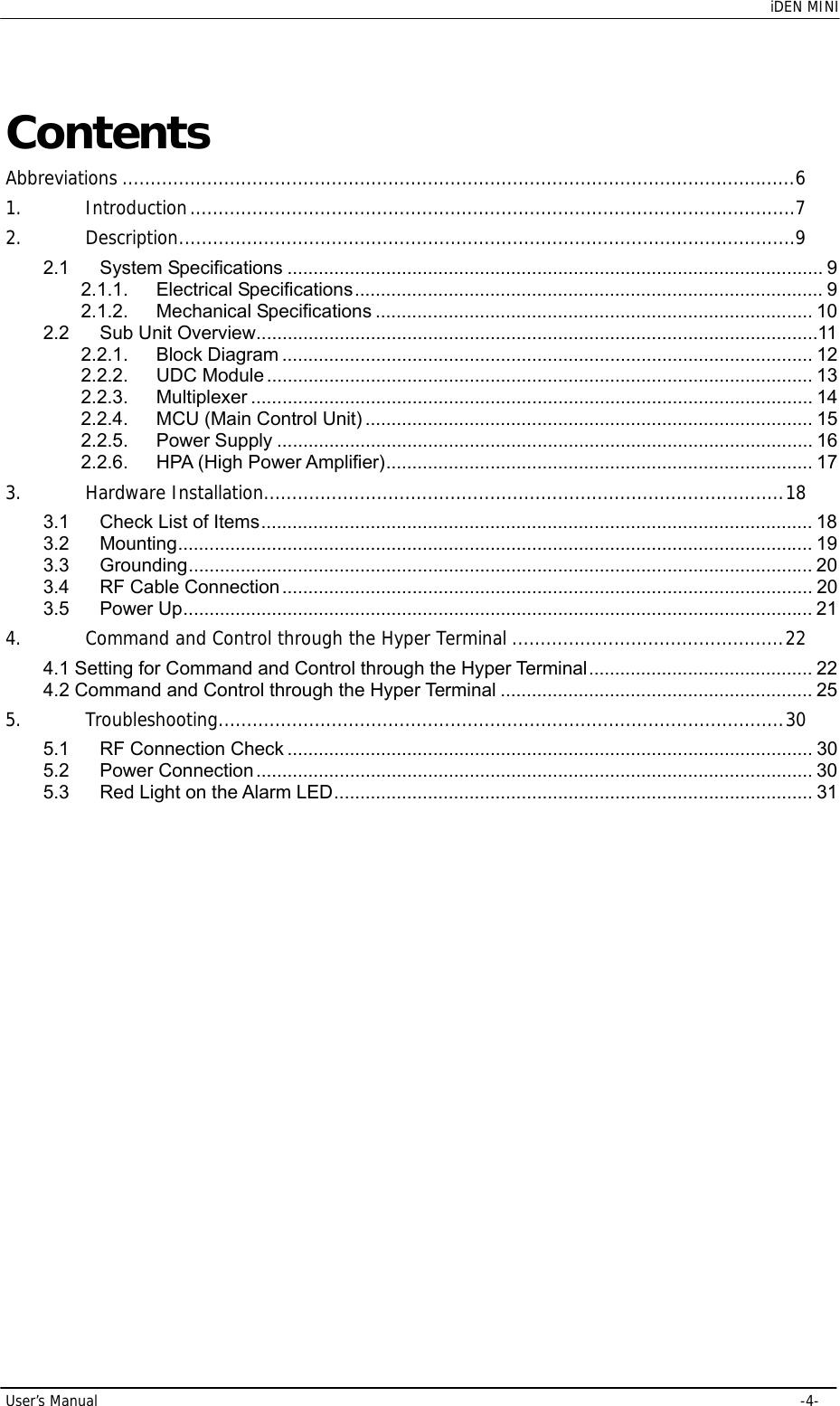    iDEN MINI User’s Manual     -4- Contents Abbreviations ....................................................................................................................... 6 1. Introduction ........................................................................................................... 7 2. Description ............................................................................................................. 9 2.1 System Specifications ....................................................................................................... 9 2.1.1. Electrical Specifications .......................................................................................... 9 2.1.2. Mechanical Specifications .................................................................................... 10 2.2 Sub Unit Overview ............................................................................................................ 11 2.2.1. Block Diagram ...................................................................................................... 12 2.2.2. UDC Module ......................................................................................................... 13 2.2.3. Multiplexer ............................................................................................................ 14 2.2.4. MCU (Main Control Unit) ...................................................................................... 15 2.2.5. Power Supply ....................................................................................................... 16 2.2.6. HPA (High Power Amplifier) ..................................................................................  17 3. Hardware Installation............................................................................................ 18 3.1 Check List of Items .......................................................................................................... 18 3.2 Mounting .......................................................................................................................... 19 3.3 Grounding ........................................................................................................................ 20 3.4 RF Cable Connection ......................................................................................................  20 3.5 Power Up ......................................................................................................................... 21 4. Command and Control through the Hyper Terminal ................................................ 22 4.1 Setting for Command and Control through the Hyper Terminal ...........................................  22 4.2 Command and Control through the Hyper Terminal ............................................................ 25 5. Troubleshooting .................................................................................................... 30 5.1 RF Connection Check ..................................................................................................... 30 5.2 Power Connection ........................................................................................................... 30 5.3 Red Light on the Alarm LED ............................................................................................ 31 