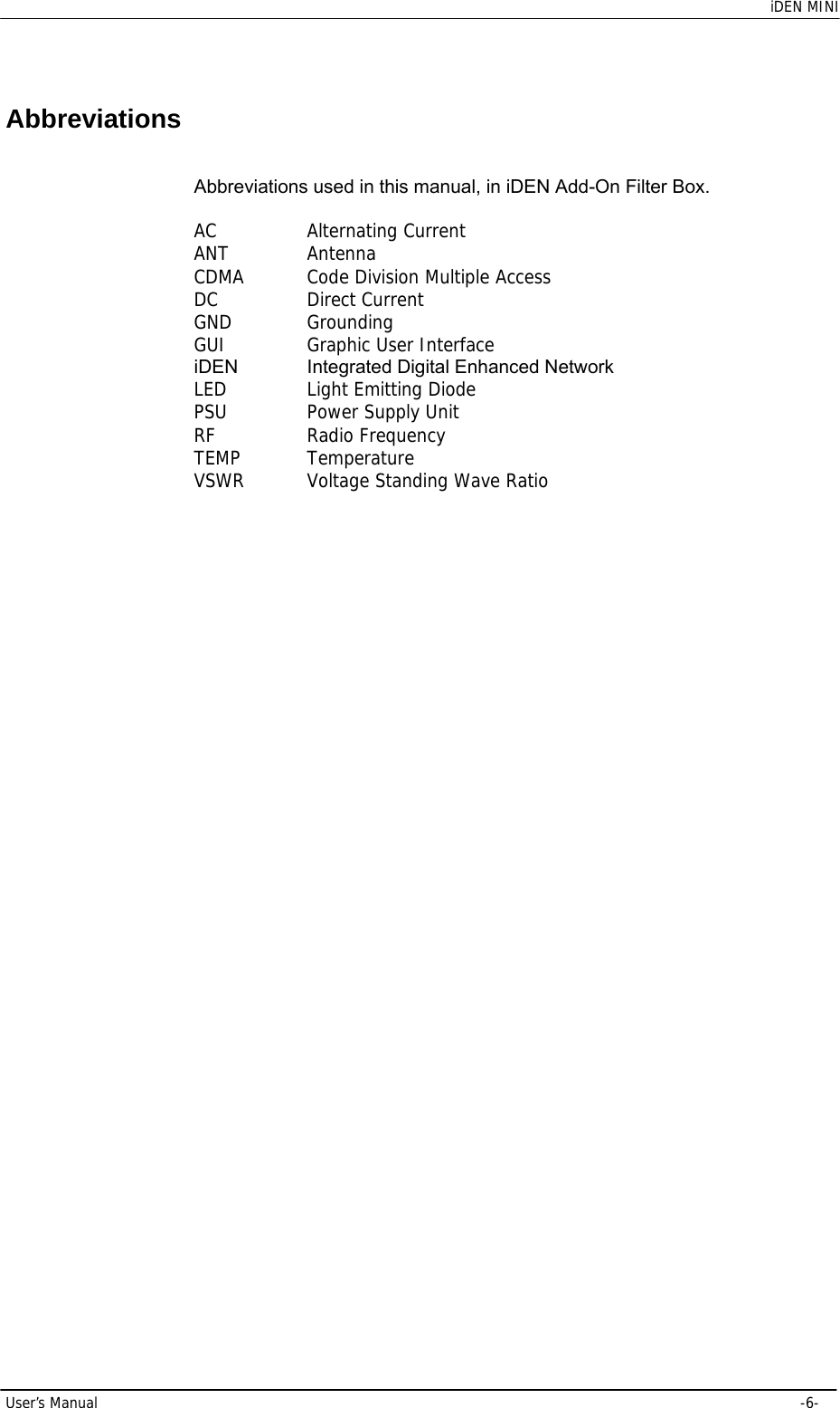    iDEN MINI User’s Manual     -6- Abbreviations Abbreviations used in this manual, in iDEN Add-On Filter Box.  AC    Alternating Current ANT   Antenna CDMA   Code Division Multiple Access DC    Direct Current  GND   Grounding GUI   Graphic User Interface iDEN  Integrated Digital Enhanced Network LED   Light Emitting Diode PSU   Power Supply Unit RF    Radio Frequency TEMP   Temperature VSWR   Voltage Standing Wave Ratio 