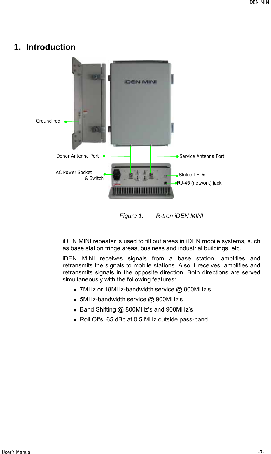    iDEN MINI User’s Manual     -7- 1. Introduction  Figure 1.  R-tron iDEN MINI  iDEN MINI repeater is used to fill out areas in iDEN mobile systems, such as base station fringe areas, business and industrial buildings, etc. iDEN MINI receives signals from a base station, amplifies and retransmits the signals to mobile stations. Also it receives, amplifies and retransmits signals in the opposite direction. Both directions are served simultaneously with the following features:  7MHz or 18MHz-bandwidth service @ 800MHz’s  5MHz-bandwidth service @ 900MHz’s  Band Shifting @ 800MHz’s and 900MHz’s  Roll Offs: 65 dBc at 0.5 MHz outside pass-band AC Power Socket             &amp; Switch RJ-45 (network) jack Status LEDsGround rodDonor Antenna Port Service Antenna Port 