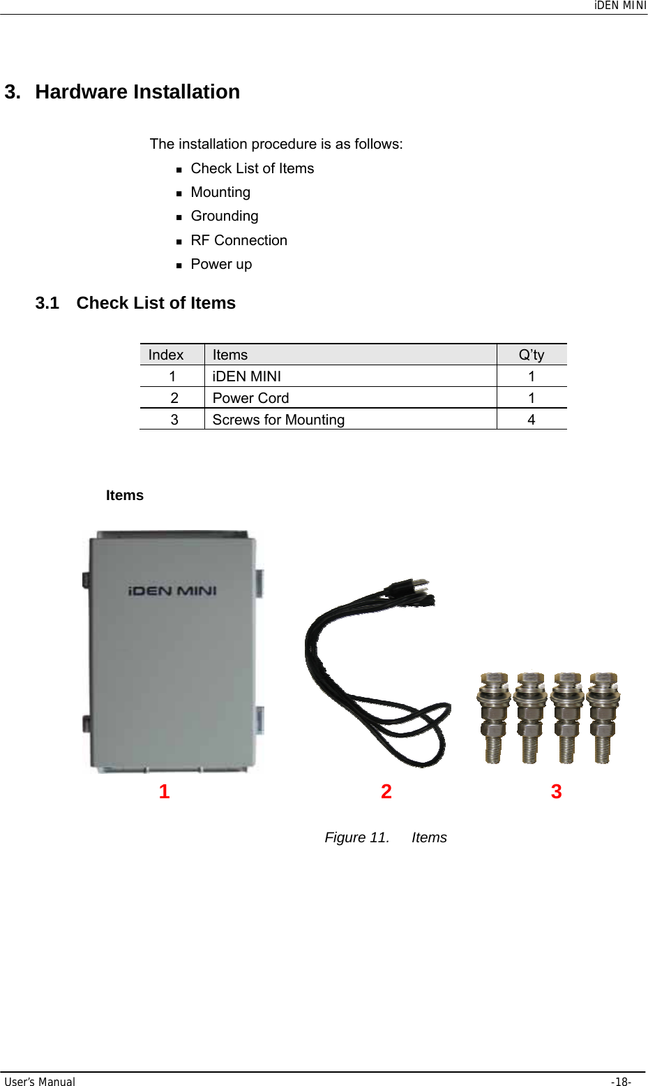    iDEN MINI User’s Manual     -18- 3. Hardware Installation The installation procedure is as follows:  Check List of Items  Mounting  Grounding  RF Connection  Power up 3.1  Check List of Items   Index  Items  Q’ty 1 iDEN MINI  1 2 Power Cord  1 3  Screws for Mounting  4  Items                                                     Figure 11.  Items 1 2 3 