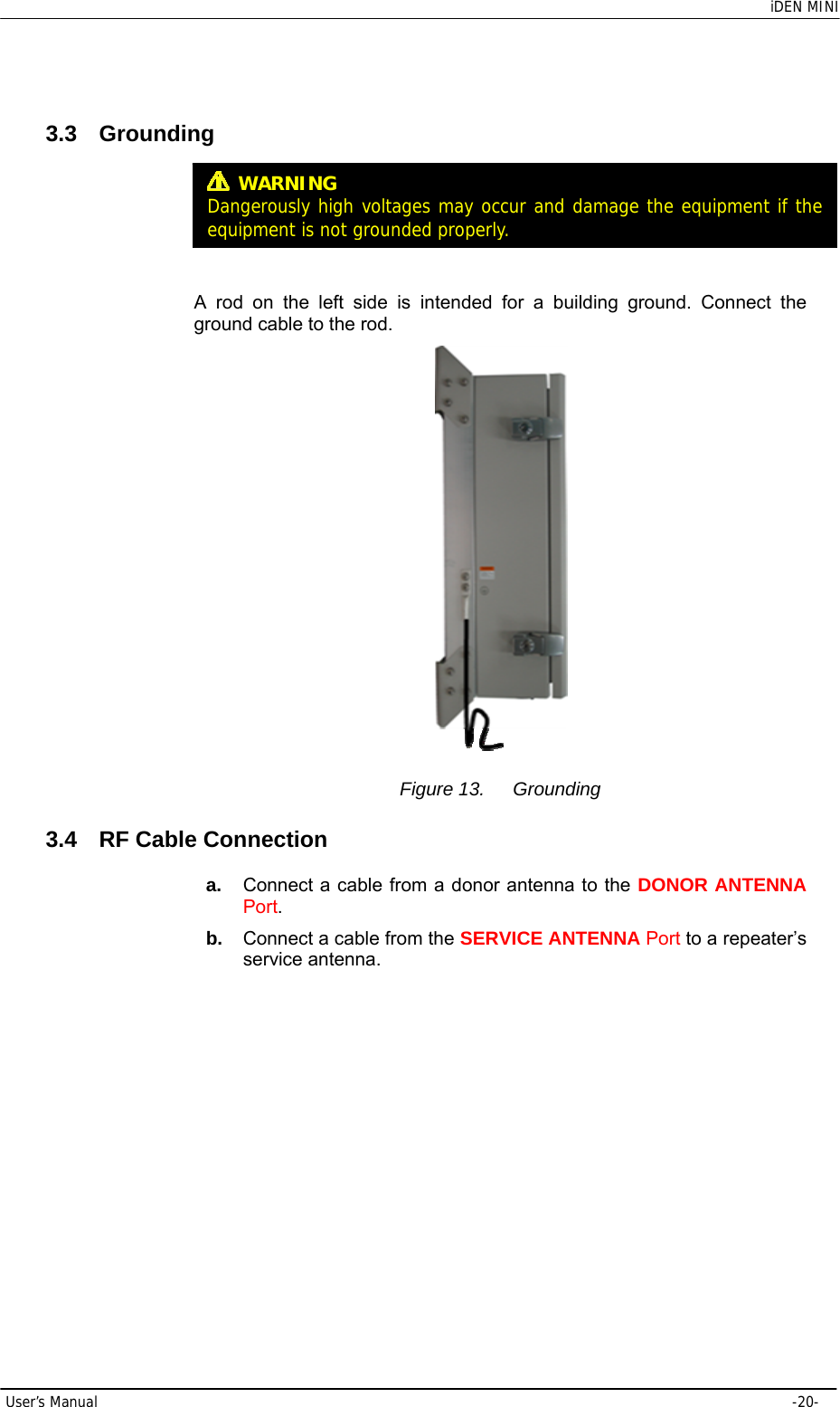    iDEN MINI User’s Manual     -20- 3.3 Grounding     A rod on the left side is intended for a building ground. Connect the ground cable to the rod.  Figure 13.  Grounding 3.4  RF Cable Connection a.  Connect a cable from a donor antenna to the DONOR ANTENNA Port. b.  Connect a cable from the SERVICE ANTENNA Port to a repeater’s service antenna.  WARNING Dangerously high voltages may occur and damage the equipment if the equipment is not groundedproperly.