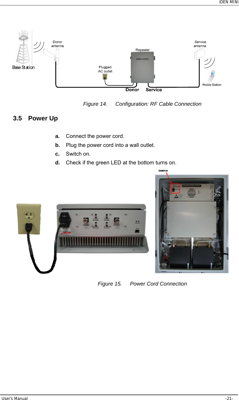    iDEN MINI User’s Manual     -21-  Figure 14.  Configuration: RF Cable Connection 3.5 Power Up a.  Connect the power cord. b.  Plug the power cord into a wall outlet. c.  Switch on. d.  Check if the green LED at the bottom turns on.   Figure 15.  Power Cord Connection 