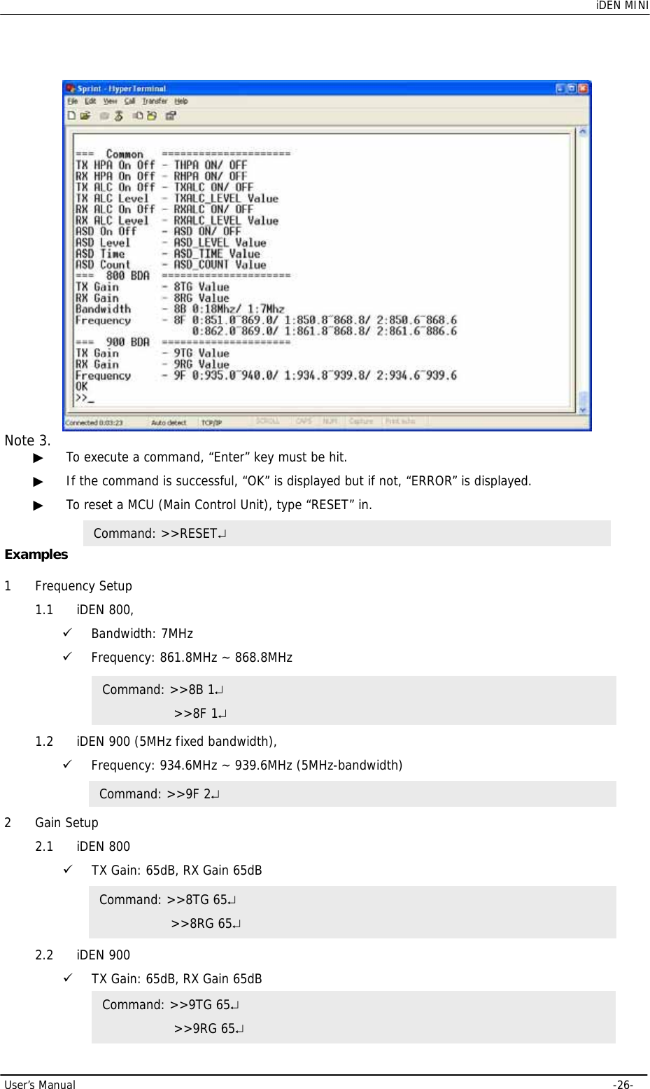    iDEN MINI User’s Manual     -26-  Note 3.  ▶ To execute a command, “Enter” key must be hit.  ▶ If the command is successful, “OK” is displayed but if not, “ERROR” is displayed. ▶ To reset a MCU (Main Control Unit), type “RESET” in.  Examples  1 Frequency Setup 1.1 iDEN 800,  9 Bandwidth: 7MHz 9 Frequency: 861.8MHz ~ 868.8MHz  1.2 iDEN 900 (5MHz fixed bandwidth), 9 Frequency: 934.6MHz ~ 939.6MHz (5MHz-bandwidth)  2 Gain Setup 2.1 iDEN 800 9 TX Gain: 65dB, RX Gain 65dB  2.2 iDEN 900 9 TX Gain: 65dB, RX Gain 65dB  Command: &gt;&gt;8B 1↵     &gt;&gt;8F 1↵ Command: &gt;&gt;9F 2↵ Command: &gt;&gt;8TG 65↵     &gt;&gt;8RG 65↵ Command: &gt;&gt;9TG 65↵     &gt;&gt;9RG 65↵ Command: &gt;&gt;RESET↵ 