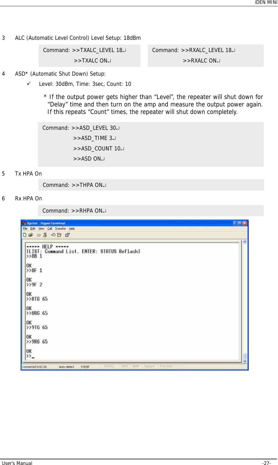    iDEN MINI User’s Manual     -27- 3 ALC (Automatic Level Control) Level Setup: 18dBm  4 ASD* (Automatic Shut Down) Setup:  9 Level: 30dBm, Time: 3sec, Count: 10   5 Tx HPA On       6 Rx HPA On    Command: &gt;&gt;RHPA ON↵Command: &gt;&gt;TXALC_LEVEL 18↵     &gt;&gt;TXALC ON↵ Command: &gt;&gt;RXALC_LEVEL 18↵     &gt;&gt;RXALC ON↵ Command: &gt;&gt;ASD_LEVEL 30↵     &gt;&gt;ASD_TIME 3↵     &gt;&gt;ASD_COUNT 10↵     &gt;&gt;ASD ON↵ * If the output power gets higher than “Level”, the repeater will shut down for “Delay” time and then turn on the amp and measure the output power again. If this repeats “Count” times, the repeater will shut down completely. Command: &gt;&gt;THPA ON↵