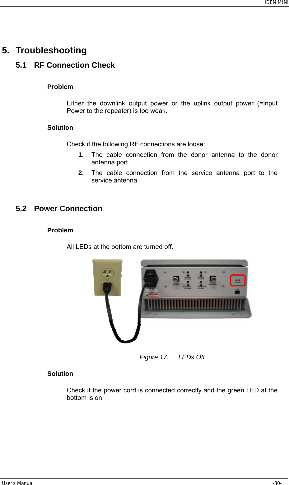    iDEN MINI User’s Manual     -30- 5. Troubleshooting 5.1  RF Connection Check Problem Either the downlink output power or the uplink output power (=Input Power to the repeater) is too weak. Solution Check if the following RF connections are loose: 1.  The cable connection from the donor antenna to the donor antenna port 2.  The cable connection from the service antenna port to the service antenna  5.2 Power Connection Problem All LEDs at the bottom are turned off.   Figure 17.  LEDs Off Solution Check if the power cord is connected correctly and the green LED at the bottom is on.  