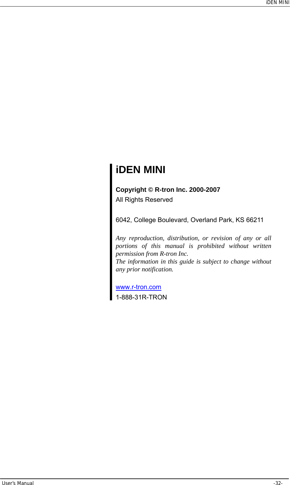    iDEN MINI User’s Manual     -32-            iDEN MINI  Copyright © R-tron Inc. 2000-2007 All Rights Reserved  6042, College Boulevard, Overland Park, KS 66211  Any reproduction, distribution, or revision of any or all portions of this manual is prohibited without written permission from R-tron Inc. The information in this guide is subject to change without any prior notification.  www.r-tron.com  1-888-31R-TRON    