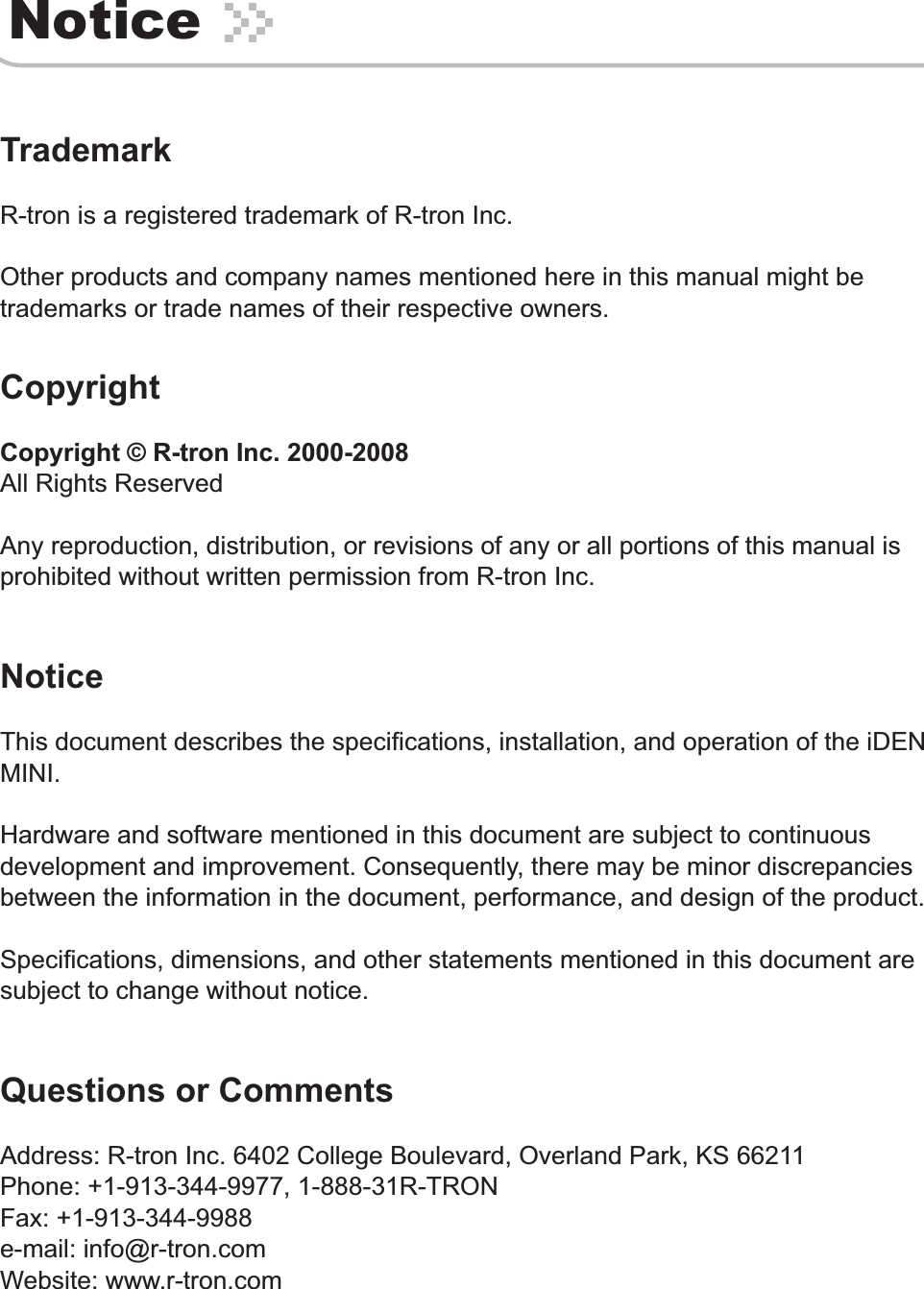 NoticeTrademarkR-tron is a registered trademark of R-tron Inc. Other products and company names mentioned here in this manual might be trademarks or trade names of their respective owners.CopyrightCopyright © R-tron Inc. 2000-2008All Rights ReservedAny reproduction, distribution, or revisions of any or all portions of this manual is prohibited without written permission from R-tron Inc.NoticeThis document describes the specifications, installation, and operation of the iDEN MINI.Hardware and software mentioned in this document are subject to continuous development and improvement. Consequently, there may be minor discrepancies between the information in the document, performance, and design of the product.Specifications, dimensions, and other statements mentioned in this document are subject to change without notice.Questions or CommentsAddress: R-tron Inc. 6402 College Boulevard, Overland Park, KS 66211Phone: +1-913-344-9977, 1-888-31R-TRON Fax: +1-913-344-9988 e-mail: info@r-tron.comWebsite: www.r-tron.com