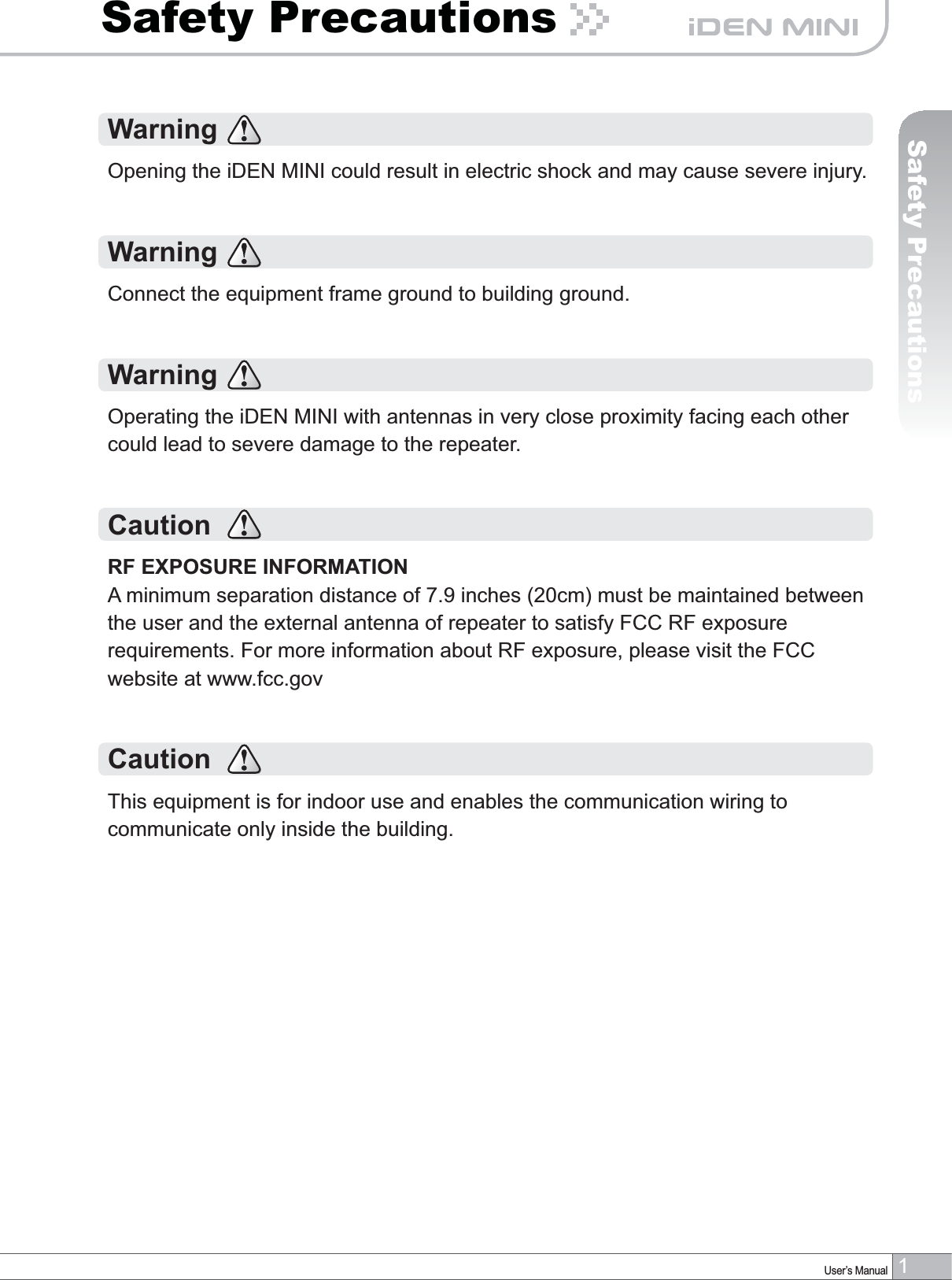 1User’s ManualSafety PrecautionsSafety PrecautionsWarningOpening the iDEN MINI could result in electric shock and may cause severe injury.WarningConnect the equipment frame ground to building ground.Warning Operating the iDEN MINI with antennas in very close proximity facing each other could lead to severe damage to the repeater.CautionRF EXPOSURE INFORMATIONA minimum separation distance of 7.9 inches (20cm) must be maintained between the user and the external antenna of repeater to satisfy FCC RF exposure requirements. For more information about RF exposure, please visit the FCC website at www.fcc.govCautionThis equipment is for indoor use and enables the communication wiring to communicate only inside the building.