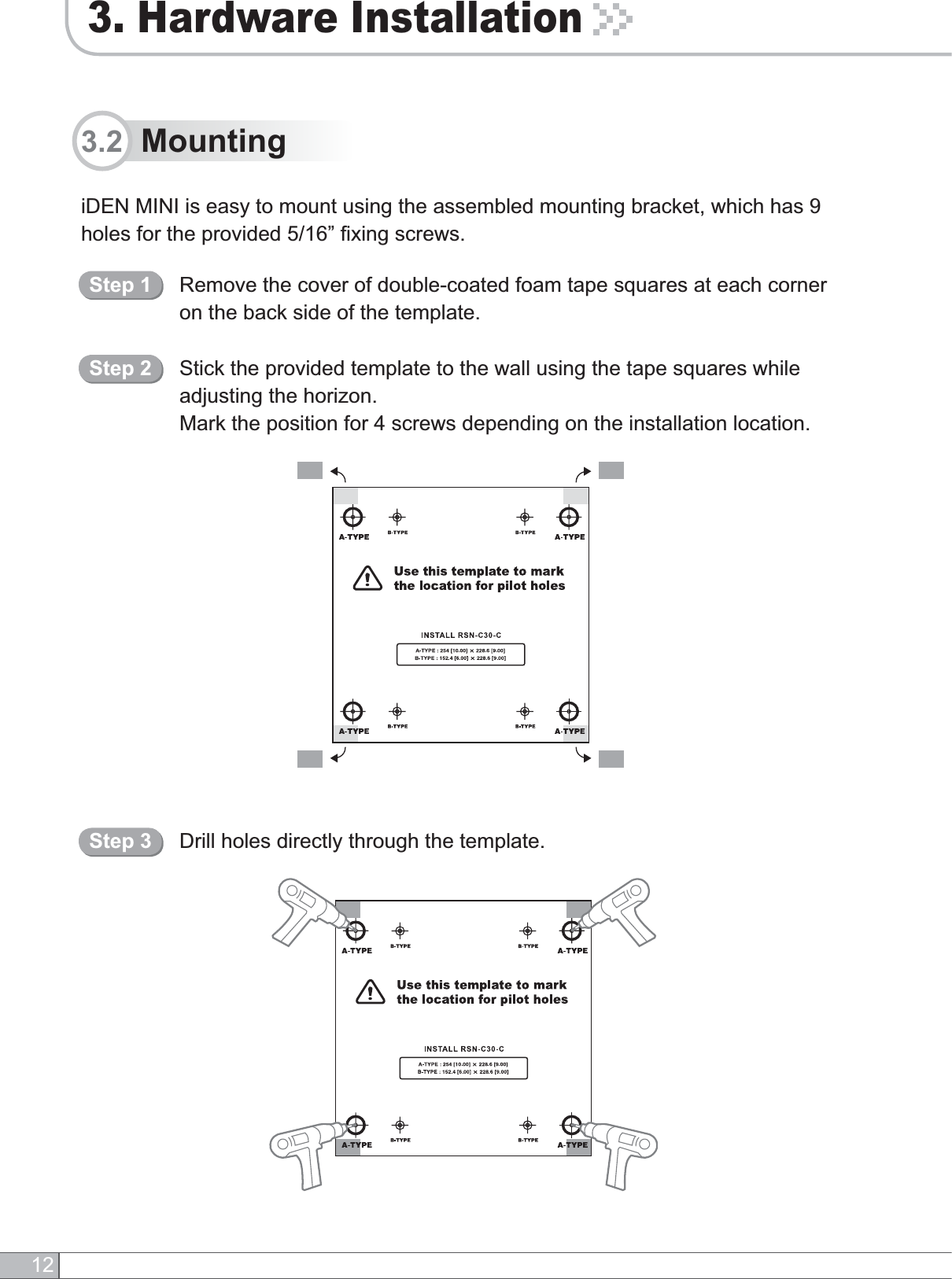 3. Hardware Installation12iDEN MINI is easy to mount using the assembled mounting bracket, which has 9 holes for the provided 5/16” fixing screws.3.2  MountingRemove the cover of double-coated foam tape squares at each corner on the back side of the template.Stick the provided template to the wall using the tape squares while adjusting the horizon.Mark the position for 4 screws depending on the installation location.Step 1Step 2Drill holes directly through the template.Step 3