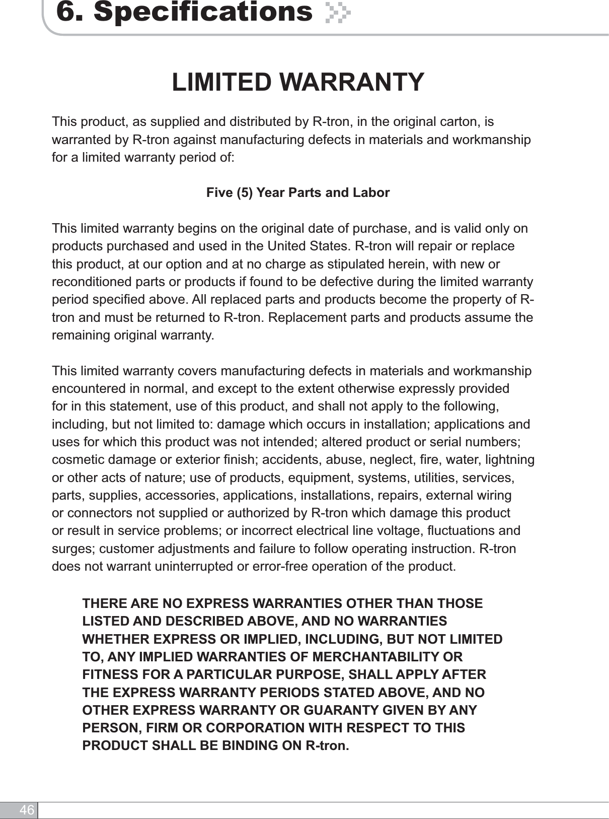 466. SpecificationsLIMITED WARRANTYThis product, as supplied and distributed by R-tron, in the original carton, is warranted by R-tron against manufacturing defects in materials and workmanship for a limited warranty period of:Five (5) Year Parts and LaborThis limited warranty begins on the original date of purchase, and is valid only on products purchased and used in the United States. R-tron will repair or replace this product, at our option and at no charge as stipulated herein, with new or reconditioned parts or products if found to be defective during the limited warranty period specified above. All replaced parts and products become the property of R-tron and must be returned to R-tron. Replacement parts and products assume the remaining original warranty.This limited warranty covers manufacturing defects in materials and workmanship encountered in normal, and except to the extent otherwise expressly provided for in this statement, use of this product, and shall not apply to the following, including, but not limited to: damage which occurs in installation; applications and uses for which this product was not intended; altered product or serial numbers; cosmetic damage or exterior finish; accidents, abuse, neglect, fire, water, lightning or other acts of nature; use of products, equipment, systems, utilities, services, parts, supplies, accessories, applications, installations, repairs, external wiring or connectors not supplied or authorized by R-tron which damage this product or result in service problems; or incorrect electrical line voltage, fluctuations and surges; customer adjustments and failure to follow operating instruction. R-tron does not warrant uninterrupted or error-free operation of the product.THERE ARE NO EXPRESS WARRANTIES OTHER THAN THOSE LISTED AND DESCRIBED ABOVE, AND NO WARRANTIES WHETHER EXPRESS OR IMPLIED, INCLUDING, BUT NOT LIMITED TO, ANY IMPLIED WARRANTIES OF MERCHANTABILITY OR FITNESS FOR A PARTICULAR PURPOSE, SHALL APPLY AFTER THE EXPRESS WARRANTY PERIODS STATED ABOVE, AND NO OTHER EXPRESS WARRANTY OR GUARANTY GIVEN BY ANY PERSON, FIRM OR CORPORATION WITH RESPECT TO THIS PRODUCT SHALL BE BINDING ON R-tron. 