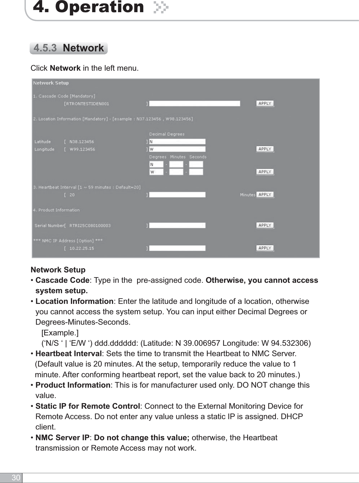 304. OperationClick Network in the left menu.4.5.3  NetworkNetwork Setup•Cascade Code: Type in the  pre-assigned code. Otherwise, you cannot access system setup.•Location Information: Enter the latitude and longitude of a location, otherwise you cannot access the system setup. You can input either Decimal Degrees or Degrees-Minutes-Seconds.     [Example.](‘N/S ‘ | ‘E/W ‘) ddd.dddddd: (Latitude: N 39.006957 Longitude: W 94.532306)•Heartbeat Interval: Sets the time to transmit the Heartbeat to NMC Server.(Default value is 20 minutes. At the setup, temporarily reduce the value to 1 minute. After conforming heartbeat report, set the value back to 20 minutes.)•Product Information: This is for manufacturer used only. DO NOT change this value.•Static IP for Remote Control: Connect to the External Monitoring Device for Remote Access. Do not enter any value unless a static IP is assigned. DHCP client.•NMC Server IP:Do not change this value; otherwise, the Heartbeat transmission or Remote Access may not work.