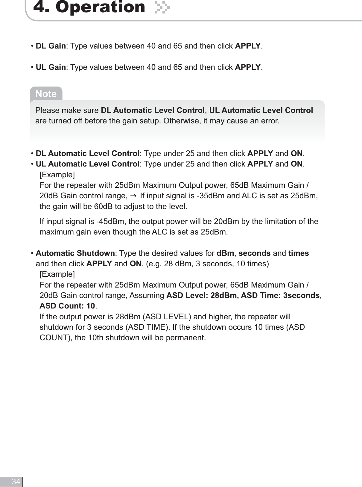 344. Operation•DL Gain: Type values between 40 and 65 and then click APPLY.•UL Gain: Type values between 40 and 65 and then click APPLY.NotePlease make sure DL Automatic Level Control,UL Automatic Level Controlare turned off before the gain setup. Otherwise, it may cause an error.•DL Automatic Level Control: Type under 25 and then click APPLY and ON.•UL Automatic Level Control: Type under 25 and then click APPLY and ON.    [Example]For the repeater with 25dBm Maximum Output power, 65dB Maximum Gain / 20dB Gain control range, → If input signal is -35dBm and ALC is set as 25dBm, the gain will be 60dB to adjust to the level.  If input signal is -45dBm, the output power will be 20dBm by the limitation of the maximum gain even though the ALC is set as 25dBm.•Automatic Shutdown: Type the desired values for dBm,seconds and timesand then click APPLY and ON. (e.g. 28 dBm, 3 seconds, 10 times)[Example]For the repeater with 25dBm Maximum Output power, 65dB Maximum Gain / 20dB Gain control range, Assuming ASD Level: 28dBm, ASD Time: 3seconds, ASD Count: 10.  If the output power is 28dBm (ASD LEVEL) and higher, the repeater will shutdown for 3 seconds (ASD TIME). If the shutdown occurs 10 times (ASD COUNT), the 10th shutdown will be permanent.
