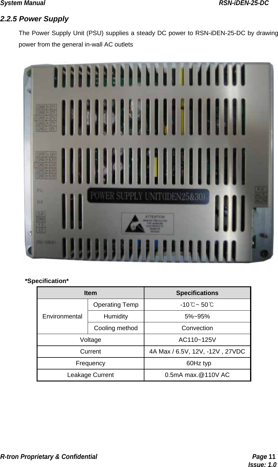 System Manual                                                        RSN-iDEN-25-DC R-tron Proprietary &amp; Confidential                                                  Page 11                                                                                  Issue: 1.0 2.2.5 Power Supply The Power Supply Unit (PSU) supplies a steady DC power to RSN-iDEN-25-DC by drawing power from the general in-wall AC outlets    *Specification* Item   Specifications   Environmental  Operating Temp  -10℃~ 50℃  Humidity   5%~95%  Cooling method  Convection Voltage   AC110~125V  Current    4A Max / 6.5V, 12V, -12V , 27VDC   Frequency    60Hz typ  Leakage Current    0.5mA max.@110V AC    