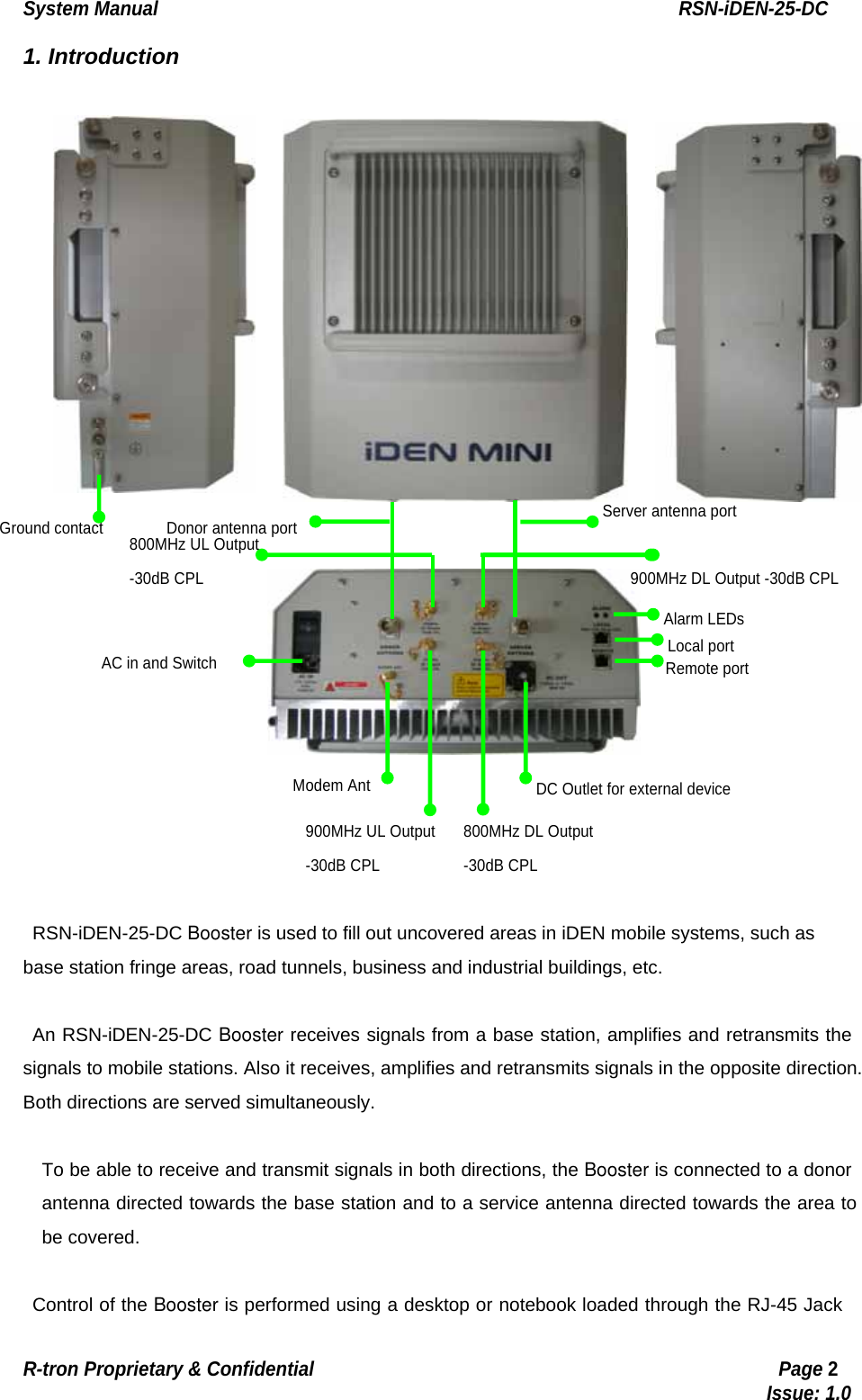 System Manual                                                        RSN-iDEN-25-DC R-tron Proprietary &amp; Confidential                                                  Page 2                                                                                  Issue: 1.0 1. Introduction   RSN-iDEN-25-DC Booster is used to fill out uncovered areas in iDEN mobile systems, such as base station fringe areas, road tunnels, business and industrial buildings, etc.  An RSN-iDEN-25-DC Booster receives signals from a base station, amplifies and retransmits the signals to mobile stations. Also it receives, amplifies and retransmits signals in the opposite direction. Both directions are served simultaneously.  To be able to receive and transmit signals in both directions, the Booster is connected to a donor antenna directed towards the base station and to a service antenna directed towards the area to be covered.    Control of the Booster is performed using a desktop or notebook loaded through the RJ-45 Jack DC Outlet for external device Remote port Local port Alarm LEDs 900MHz DL Output -30dB CPL Server antenna port 800MHz DL Output-30dB CPL Donor antenna port Modem AntAC in and Switch 900MHz UL Output-30dB CPL 800MHz UL Output -30dB CPL Ground contact 