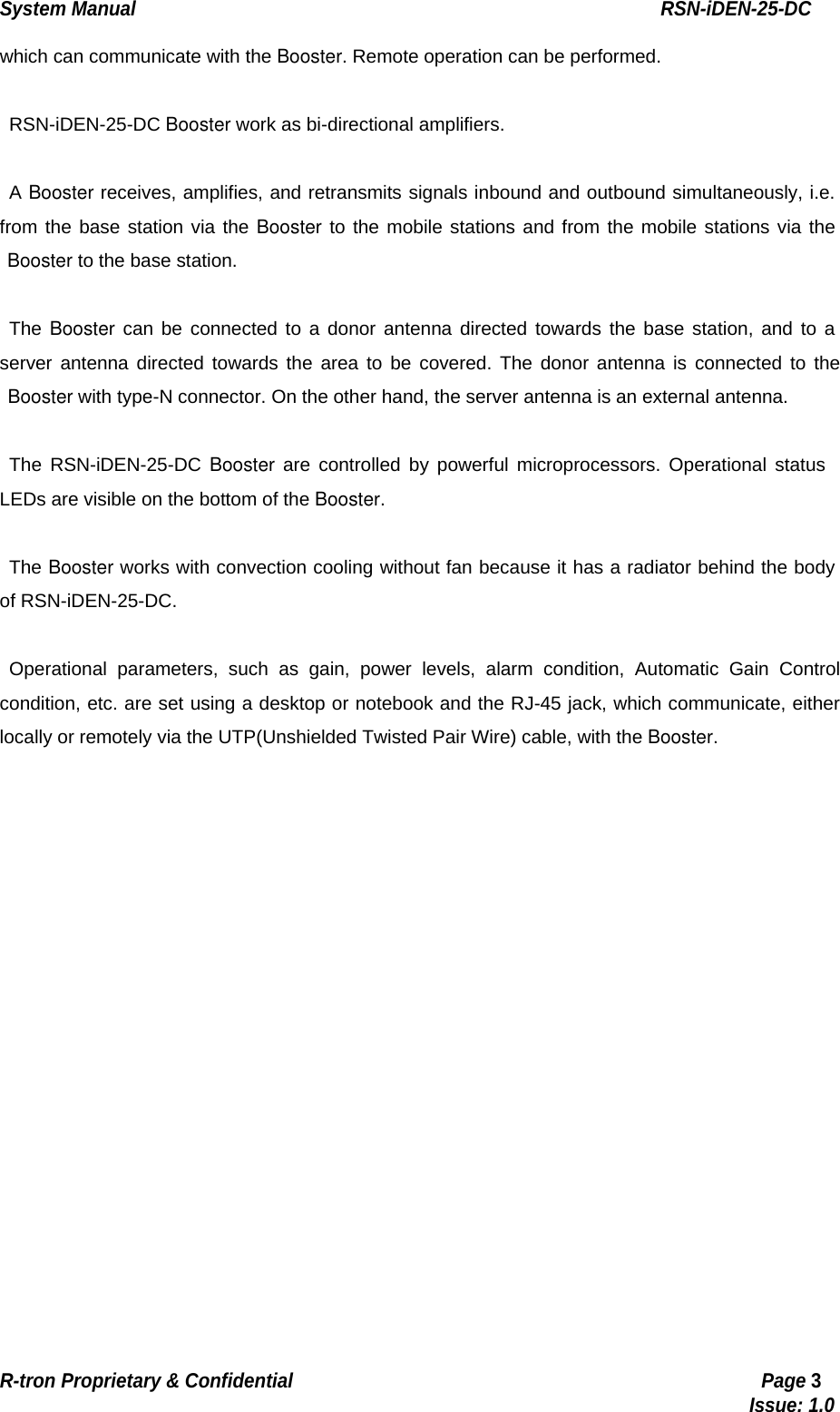 System Manual                                                        RSN-iDEN-25-DC R-tron Proprietary &amp; Confidential                                                  Page 3                                                                                  Issue: 1.0 which can communicate with the Booster. Remote operation can be performed.  RSN-iDEN-25-DC Booster work as bi-directional amplifiers.  A Booster receives, amplifies, and retransmits signals inbound and outbound simultaneously, i.e. from the base station via the Booster to the mobile stations and from the mobile stations via the  Booster to the base station.  The Booster can be connected to a donor antenna directed towards the base station, and to a server antenna directed towards the area to be covered. The donor antenna is connected to the  Booster with type-N connector. On the other hand, the server antenna is an external antenna.    The RSN-iDEN-25-DC Booster are controlled by powerful microprocessors. Operational status LEDs are visible on the bottom of the Booster.  The Booster works with convection cooling without fan because it has a radiator behind the body of RSN-iDEN-25-DC.  Operational parameters, such as gain, power levels, alarm condition, Automatic Gain Control condition, etc. are set using a desktop or notebook and the RJ-45 jack, which communicate, either locally or remotely via the UTP(Unshielded Twisted Pair Wire) cable, with the Booster.    