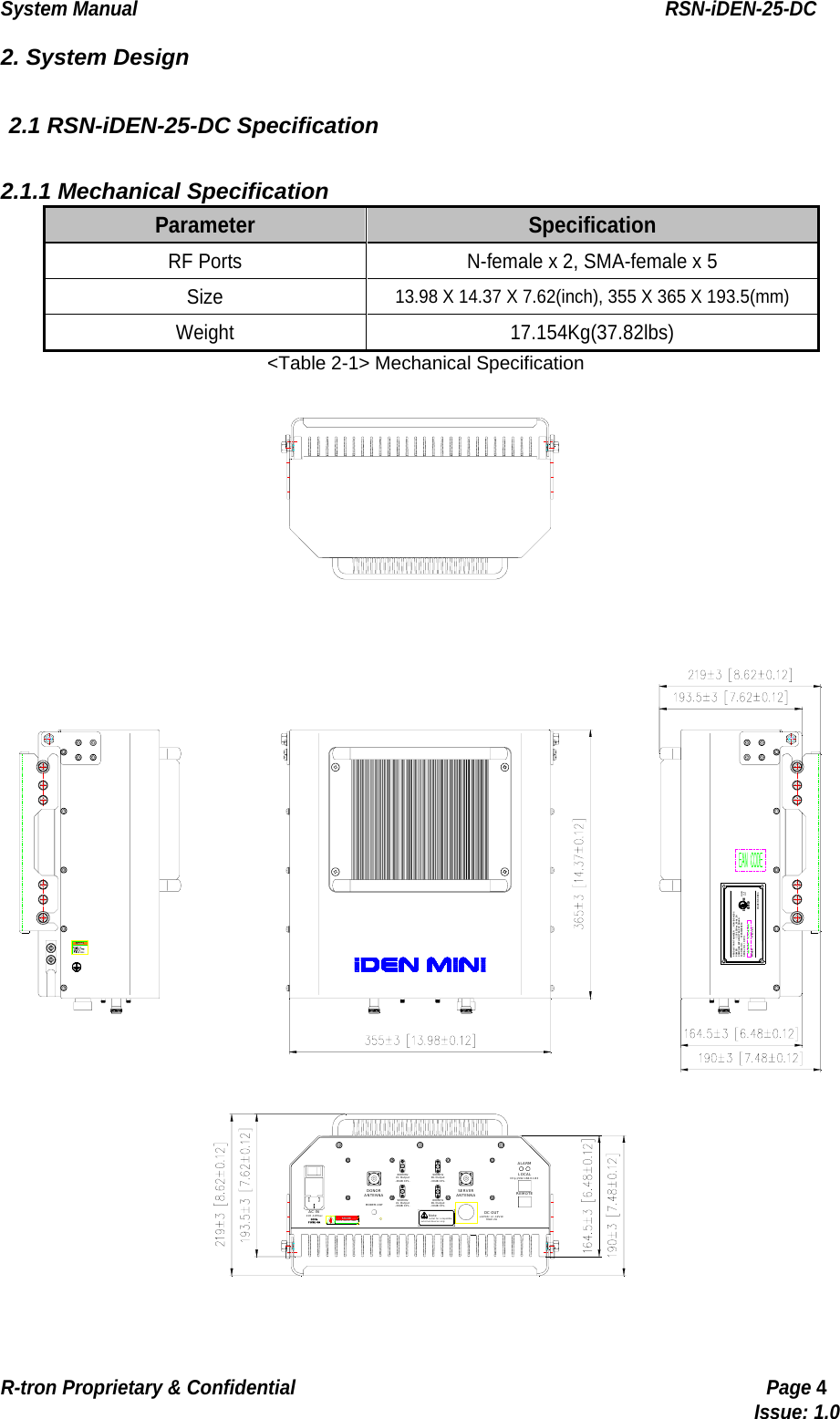 System Manual                                                        RSN-iDEN-25-DC R-tron Proprietary &amp; Confidential                                                  Page 4                                                                                  Issue: 1.0 2. System Design  2.1 RSN-iDEN-25-DC Specification  2.1.1 Mechanical Specification Parameter  Specification RF Ports  N-female x 2, SMA-female x 5 Size 13.98 X 14.37 X 7.62(inch), 355 X 365 X 193.5(mm) Weight 17.154Kg(37.82lbs) &lt;Table 2-1&gt; Mechanical Specification DONORANTENNAMODEM ANTDANGERRISK OF ELECTRIC SHOCK110 -125VacAC INSERVERANTENNANoteexternal devices onlyPower outlet for compatiblehttp://192.168.0.1:83LOCALMAX 2A+12Vdc or -12VdcDC OUTREMOTEALARM800MHzUL Out put-30dB CPL.900MHzDL Output-30dB CPL.800MHzDL Output-30dB CPL.900MHzUL Out put-30dB CPL.COMPLIES WITH PART 90, FCC RULES.MAKER     SERIAL NO.  /  DATE  :  FCC REG. NO. POWER    PRODUCT PART NUMBER110 -125Vac , 60Hz , 2ARSN- iDE N-25-CR-tron lnc.::  ST ESNI DEN2 5C::MADE IN KOREAI.T.E31CYE258109 