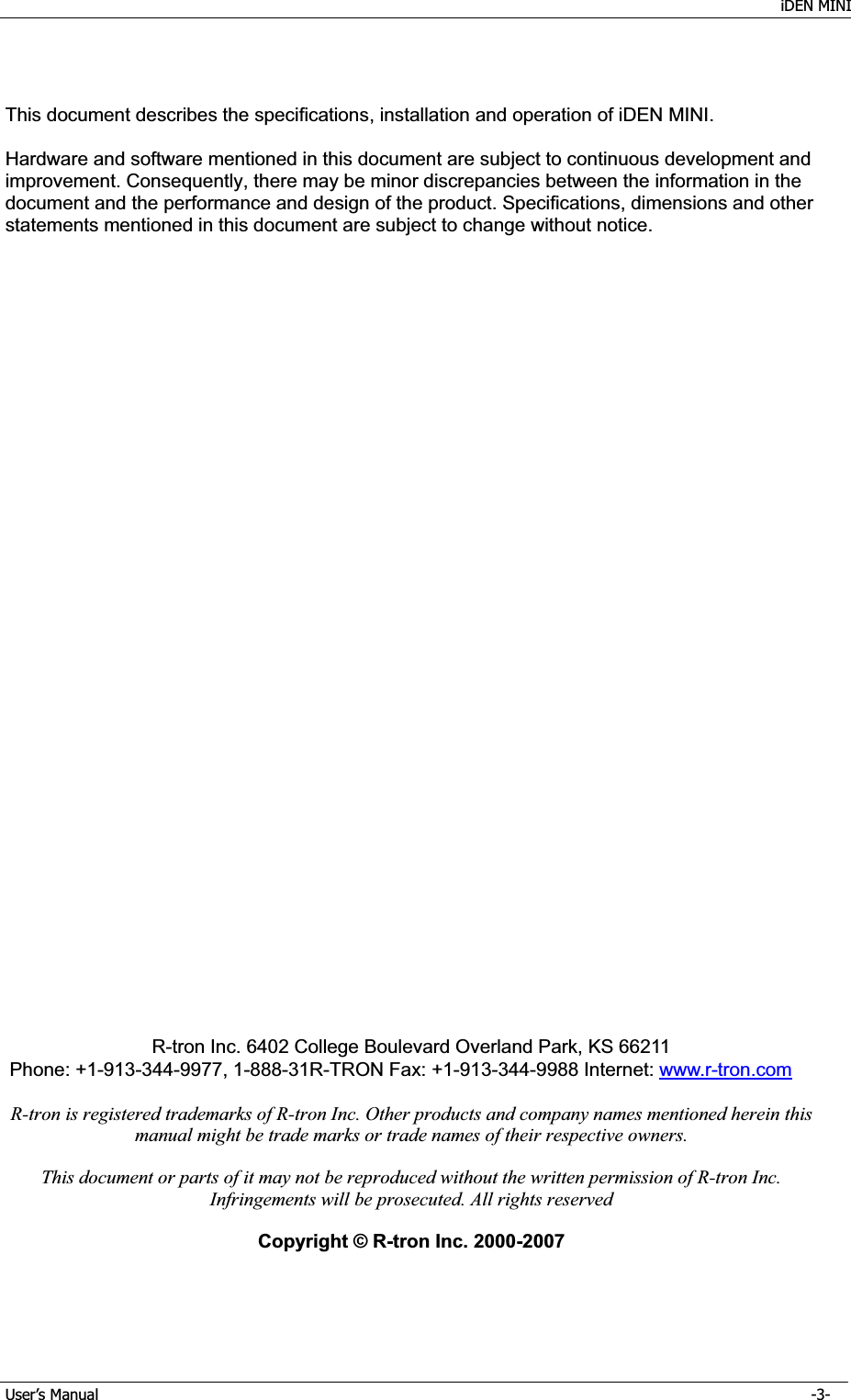    iDEN MINI GUser’s Manual      -3- GThis document describes the specifications, installation and operation of iDEN MINI. Hardware and software mentioned in this document are subject to continuous development and improvement. Consequently, there may be minor discrepancies between the information in the document and the performance and design of the product. Specifications, dimensions and other statements mentioned in this document are subject to change without notice. R-tron Inc. 6402 College Boulevard Overland Park, KS 66211 Phone: +1-913-344-9977, 1-888-31R-TRON Fax: +1-913-344-9988 Internet: www.r-tron.comR-tron is registered trademarks of R-tron Inc. Other products and company names mentioned herein this manual might be trade marks or trade names of their respective owners. This document or parts of it may not be reproduced without the written permission of R-tron Inc. Infringements will be prosecuted. All rights reserved Copyright © R-tron Inc. 2000-2007 