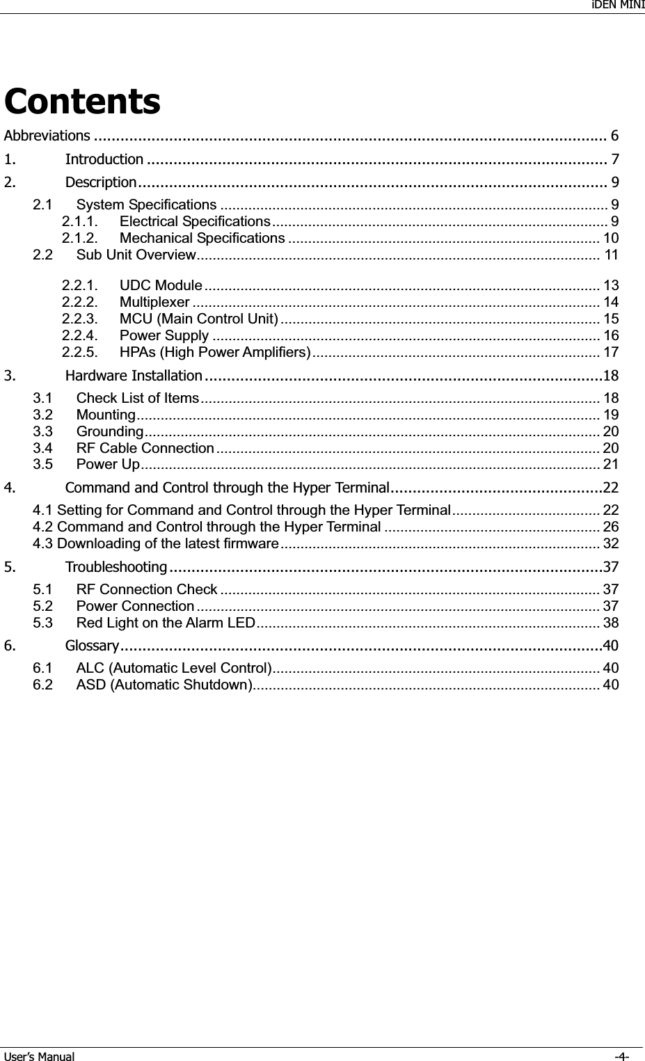    iDEN MINI GUser’s Manual      -4- GContentsAbbreviations .................................................................................................................... 6G1.GIntroduction ........................................................................................................ 7G2.GDescription ..........................................................................................................  9G2.1GSystem Specifications ................................................................................................. 9G2.1.1.GElectrical Specifications .................................................................................... 9G2.1.2.GMechanical Specifications .............................................................................. 10G2.2GSub Unit Overview ..................................................................................................... 11GG2.2.1.GUDC Module ................................................................................................... 13G2.2.2.GMultiplexer ...................................................................................................... 14G2.2.3.GMCU (Main Control Unit) ................................................................................ 15G2.2.4.GPower Supply ................................................................................................. 16G2.2.5.GHPAs (High Power Amplifiers) ........................................................................ 17G3.GHardware Installation .......................................................................................... 18G3.1GCheck List of Items .................................................................................................... 18G3.2GMounting ....................................................................................................................  19G3.3GGrounding ..................................................................................................................  20G3.4GRF Cable Connection ................................................................................................ 20G3.5GPower Up ................................................................................................................... 21G4.GCommand and Control through the Hyper Terminal ................................................22G4.1 Setting for Command and Control through the Hyper Terminal ..................................... 22G4.2 Command and Control through the Hyper Terminal ...................................................... 26G4.3 Downloading of the latest firmware ................................................................................ 32G5.GTroubleshooting .................................................................................................. 37G5.1GRF Connection Check ............................................................................................... 37G5.2GPower Connection ..................................................................................................... 37G5.3GRed Light on the Alarm LED ...................................................................................... 38G6.GGlossary .............................................................................................................40G6.1GALC (Automatic Level Control) ..................................................................................  40G6.2GASD (Automatic Shutdown) ....................................................................................... 40G