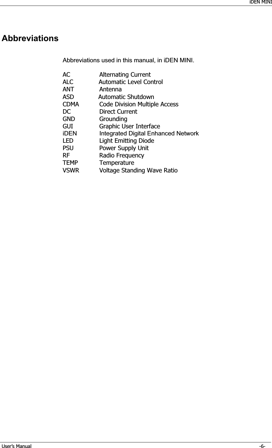    iDEN MINI GUser’s Manual      -6- GAbbreviationsAbbreviations used in this manual, in iDEN MINI. AC    Alternating Current ALC        Automatic Level Control ANT   Antenna ASD        Automatic Shutdown CDMA    Code Division Multiple Access DC    Direct Current  GND   Grounding GUI   Graphic User Interface iDEN  Integrated Digital Enhanced NetworkLED    Light Emitting Diode PSU    Power Supply Unit RF    Radio Frequency TEMP   Temperature VSWR    Voltage Standing Wave Ratio 