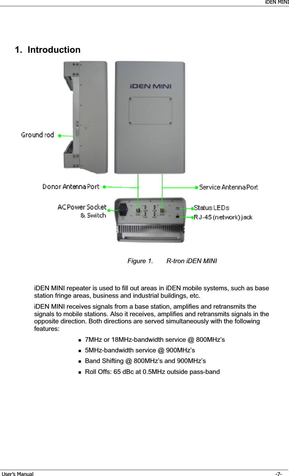    iDEN MINI GUser’s Manual      -7- G1. Introduction Figure 1.  R-tron iDEN MINI iDEN MINI repeater is used to fill out areas in iDEN mobile systems, such as base station fringe areas, business and industrial buildings, etc. iDEN MINI receives signals from a base station, amplifies and retransmits the signals to mobile stations. Also it receives, amplifies and retransmits signals in the opposite direction. Both directions are served simultaneously with the following features: 7MHz or 18MHz-bandwidth service @ 800MHz’s 5MHz-bandwidth service @ 900MHz’s Band Shifting @ 800MHz’s and 900MHz’s Roll Offs: 65 dBc at 0.5MHz outside pass-band 