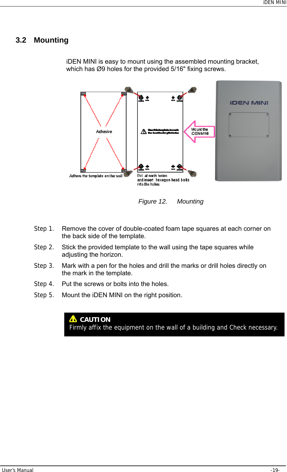    iDEN MINI  User’s Manual     -19-  3.2 Mounting iDEN MINI is easy to mount using the assembled mounting bracket, which has Ø9 holes for the provided 5/16&quot; fixing screws.   Figure 12.  Mounting  Step 1.  Remove the cover of double-coated foam tape squares at each corner on the back side of the template. Step 2.  Stick the provided template to the wall using the tape squares while adjusting the horizon. Step 3.  Mark with a pen for the holes and drill the marks or drill holes directly on the mark in the template. Step 4.  Put the screws or bolts into the holes. Step 5.  Mount the iDEN MINI on the right position.    CAUTION Firmly affix the equipment on the wall of a building and Check necessary. 