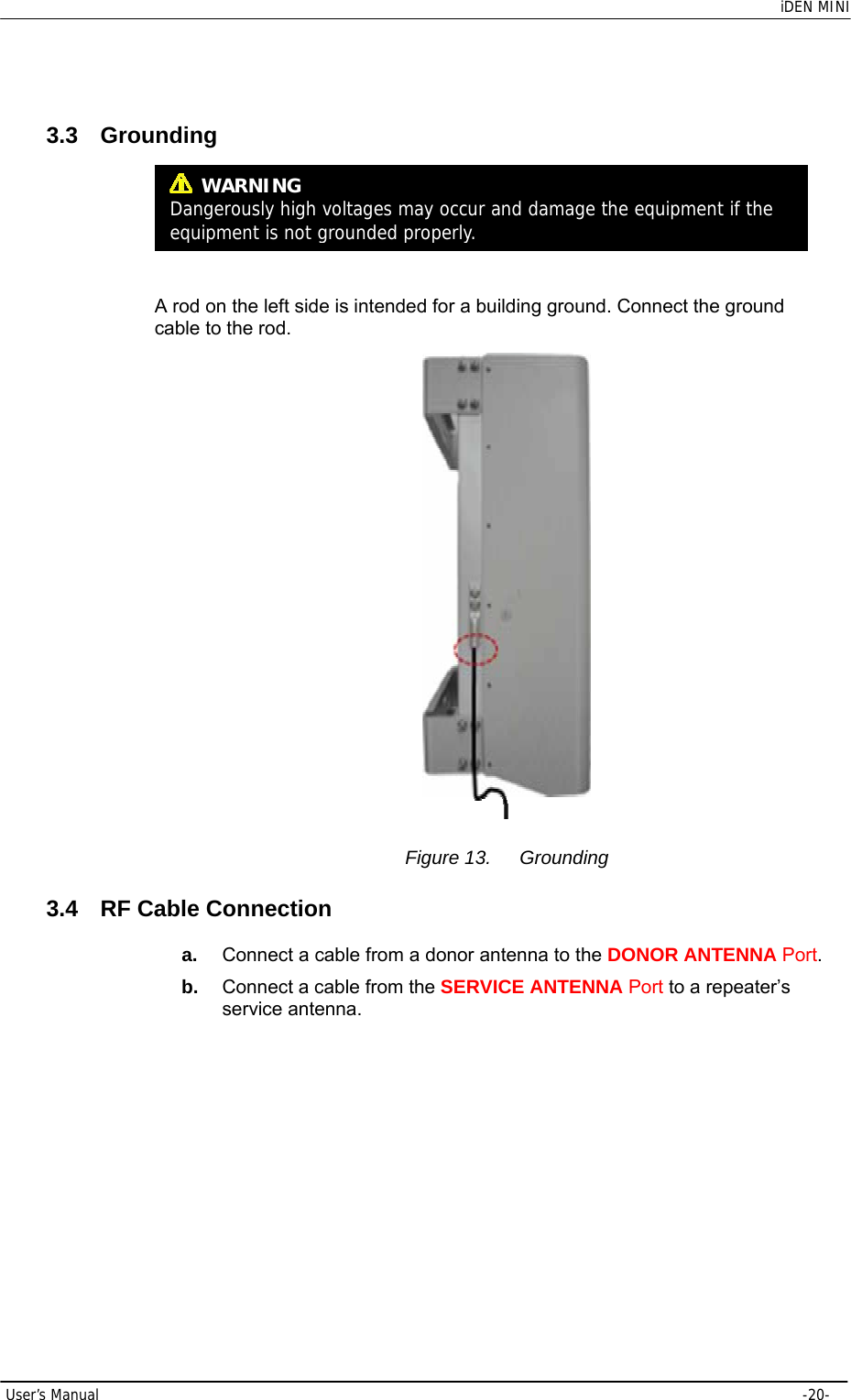    iDEN MINI  User’s Manual     -20-  3.3 Grounding     A rod on the left side is intended for a building ground. Connect the ground cable to the rod.  Figure 13.  Grounding 3.4  RF Cable Connection a.  Connect a cable from a donor antenna to the DONOR ANTENNA Port. b.  Connect a cable from the SERVICE ANTENNA Port to a repeater’s service antenna.  WARNING Dangerously high voltages may occur and damage the equipment if the equipment is not groundedproperly.