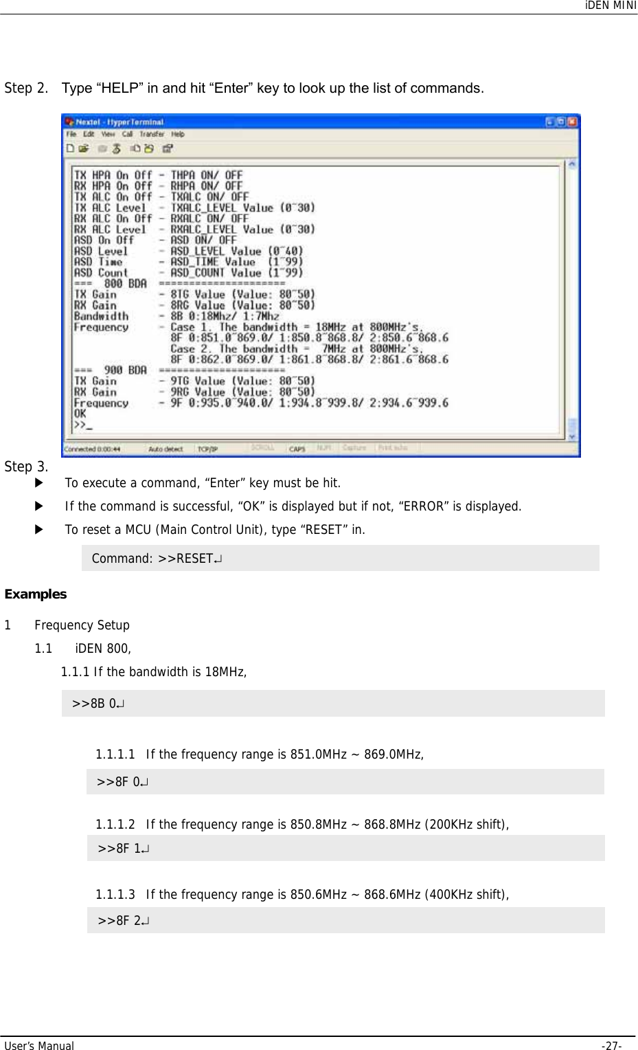    iDEN MINI  User’s Manual     -27-  Step 2.  Type “HELP” in and hit “Enter” key to look up the list of commands.   Step 3.  ▶ To execute a command, “Enter” key must be hit.  ▶ If the command is successful, “OK” is displayed but if not, “ERROR” is displayed. ▶ To reset a MCU (Main Control Unit), type “RESET” in.   Examples  1 Frequency Setup 1.1 iDEN 800,  1.1.1 If the bandwidth is 18MHz,  1.1.1.1 If the frequency range is 851.0MHz ~ 869.0MHz,   1.1.1.2 If the frequency range is 850.8MHz ~ 868.8MHz (200KHz shift),   1.1.1.3 If the frequency range is 850.6MHz ~ 868.6MHz (400KHz shift),   &gt;&gt;8B 0↵ Command: &gt;&gt;RESET↵ &gt;&gt;8F 0↵ &gt;&gt;8F 1↵ &gt;&gt;8F 2↵ 