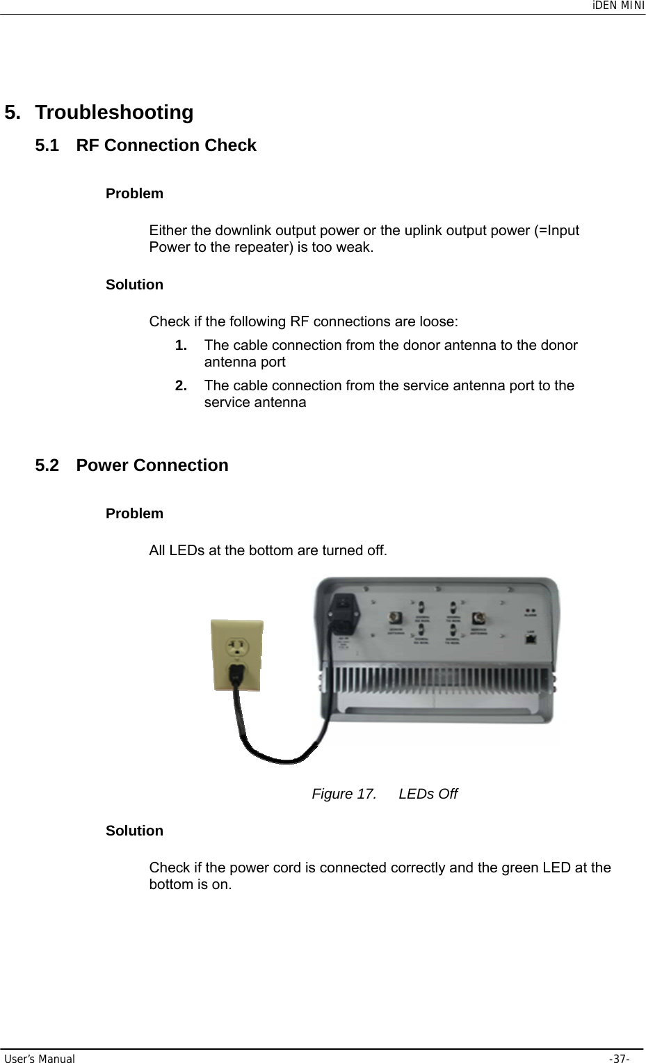    iDEN MINI  User’s Manual     -37-  5. Troubleshooting 5.1  RF Connection Check Problem Either the downlink output power or the uplink output power (=Input Power to the repeater) is too weak. Solution Check if the following RF connections are loose: 1.  The cable connection from the donor antenna to the donor antenna port 2.  The cable connection from the service antenna port to the service antenna  5.2 Power Connection Problem All LEDs at the bottom are turned off.   Figure 17.  LEDs Off Solution Check if the power cord is connected correctly and the green LED at the bottom is on.  