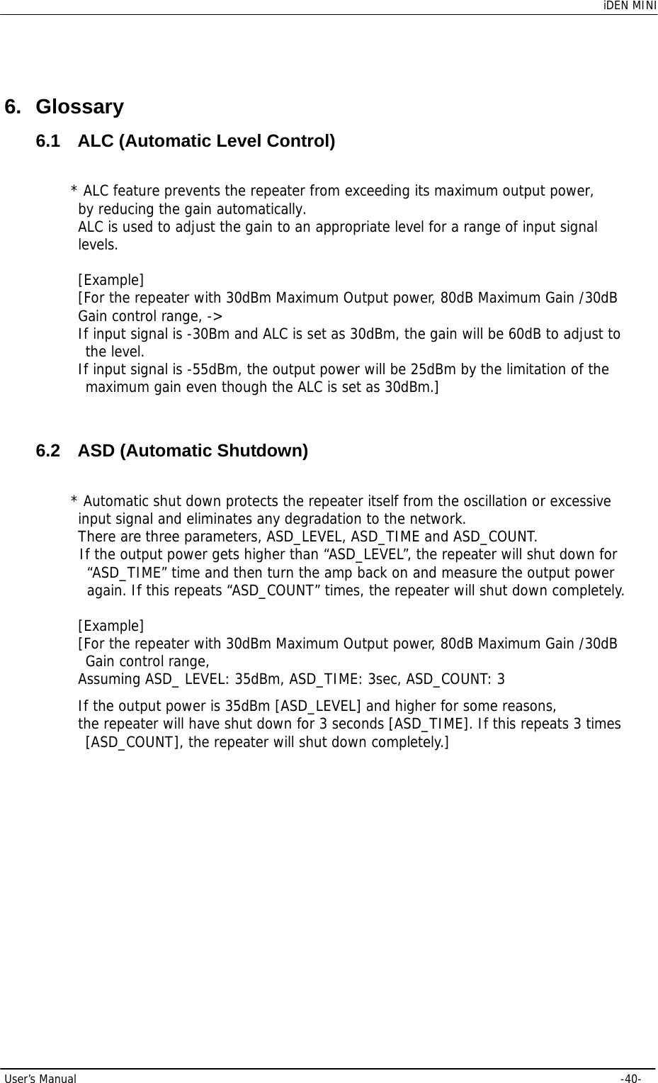    iDEN MINI  User’s Manual     -40-  6. Glossary 6.1  ALC (Automatic Level Control) * ALC feature prevents the repeater from exceeding its maximum output power,  by reducing the gain automatically. ALC is used to adjust the gain to an appropriate level for a range of input signal levels.   [Example] [For the repeater with 30dBm Maximum Output power, 80dB Maximum Gain /30dB Gain control range, -&gt; If input signal is -30Bm and ALC is set as 30dBm, the gain will be 60dB to adjust to  the level. If input signal is -55dBm, the output power will be 25dBm by the limitation of the  maximum gain even though the ALC is set as 30dBm.]  6.2  ASD (Automatic Shutdown) * Automatic shut down protects the repeater itself from the oscillation or excessive  input signal and eliminates any degradation to the network. There are three parameters, ASD_LEVEL, ASD_TIME and ASD_COUNT. If the output power gets higher than “ASD_LEVEL”, the repeater will shut down for  “ASD_TIME” time and then turn the amp back on and measure the output power  again. If this repeats “ASD_COUNT” times, the repeater will shut down completely.  [Example] [For the repeater with 30dBm Maximum Output power, 80dB Maximum Gain /30dB  Gain control range, Assuming ASD_ LEVEL: 35dBm, ASD_TIME: 3sec, ASD_COUNT: 3 If the output power is 35dBm [ASD_LEVEL] and higher for some reasons,  the repeater will have shut down for 3 seconds [ASD_TIME]. If this repeats 3 times  [ASD_COUNT], the repeater will shut down completely.] 