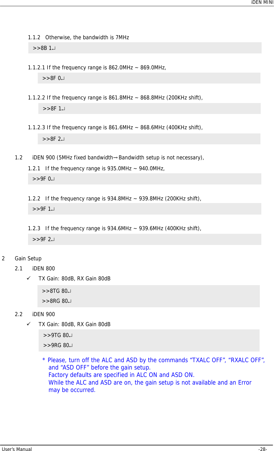    iDEN MINI  User’s Manual     -28-  1.1.2 Otherwise, the bandwidth is 7MHz   1.1.2.1 If the frequency range is 862.0MHz ~ 869.0MHz,   1.1.2.2 If the frequency range is 861.8MHz ~ 868.8MHz (200KHz shift),   1.1.2.3 If the frequency range is 861.6MHz ~ 868.6MHz (400KHz shift),   1.2 iDEN 900 (5MHz fixed bandwidth→Bandwidth setup is not necessary), 1.2.1 If the frequency range is 935.0MHz ~ 940.0MHz,   1.2.2 If the frequency range is 934.8MHz ~ 939.8MHz (200KHz shift),   1.2.3 If the frequency range is 934.6MHz ~ 939.6MHz (400KHz shift),   2 Gain Setup 2.1 iDEN 800 9 TX Gain: 80dB, RX Gain 80dB  2.2 iDEN 900 9 TX Gain: 80dB, RX Gain 80dB  * Please, turn off the ALC and ASD by the commands “TXALC OFF”, “RXALC OFF”, and “ASD OFF” before the gain setup.   Factory defaults are specified in ALC ON and ASD ON.   While the ALC and ASD are on, the gain setup is not available and an Error may be occurred.   &gt;&gt;8TG 80↵ &gt;&gt;8RG 80↵ &gt;&gt;9TG 80↵ &gt;&gt;9RG 80↵ &gt;&gt;8B 1↵ &gt;&gt;8F 0↵ &gt;&gt;8F 1↵ &gt;&gt;8F 2↵ &gt;&gt;9F 0↵ &gt;&gt;9F 1↵ &gt;&gt;9F 2↵ 