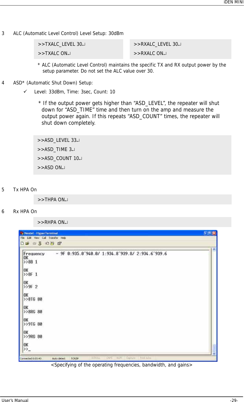    iDEN MINI  User’s Manual     -29-  3 ALC (Automatic Level Control) Level Setup: 30dBm  * ALC (Automatic Level Control) maintains the specific TX and RX output power by the setup parameter. Do not set the ALC value over 30.  4 ASD* (Automatic Shut Down) Setup:  9 Level: 33dBm, Time: 3sec, Count: 10    5 Tx HPA On       6 Rx HPA On   &lt;Specifying of the operating frequencies, bandwidth, and gains&gt; &gt;&gt;RHPA ON↵ &gt;&gt;TXALC_LEVEL 30↵ &gt;&gt;TXALC ON↵ &gt;&gt;RXALC_LEVEL 30↵ &gt;&gt;RXALC ON↵ &gt;&gt;ASD_LEVEL 33↵ &gt;&gt;ASD_TIME 3↵ &gt;&gt;ASD_COUNT 10↵ &gt;&gt;ASD ON↵ * If the output power gets higher than “ASD_LEVEL”, the repeater will shut down for “ASD_TIME” time and then turn on the amp and measure the output power again. If this repeats “ASD_COUNT” times, the repeater will shut down completely. &gt;&gt;THPA ON↵ 