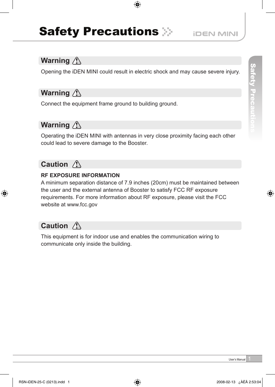 1 User’s ManualSafety PrecautionsSafety PrecautionsWarningOpening the iDEN MINI could result in electric shock and may cause severe injury.WarningConnect the equipment frame ground to building ground.Warning Operating the iDEN MINI with antennas in very close proximity facing each other could lead to severe damage to the Booster.CautionRF EXPOSURE INFORMATIONA minimum separation distance of 7.9 inches (20cm) must be maintained between the user and the external antenna of Booster to satisfy FCC RF exposure requirements. For more information about RF exposure, please visit the FCC website at www.fcc.govCautionThis equipment is for indoor use and enables the communication wiring to communicate only inside the building.RSN-iDEN-25-C (0213).indd   1 2008-02-13   ¿ÀÈÄ 2:53:04