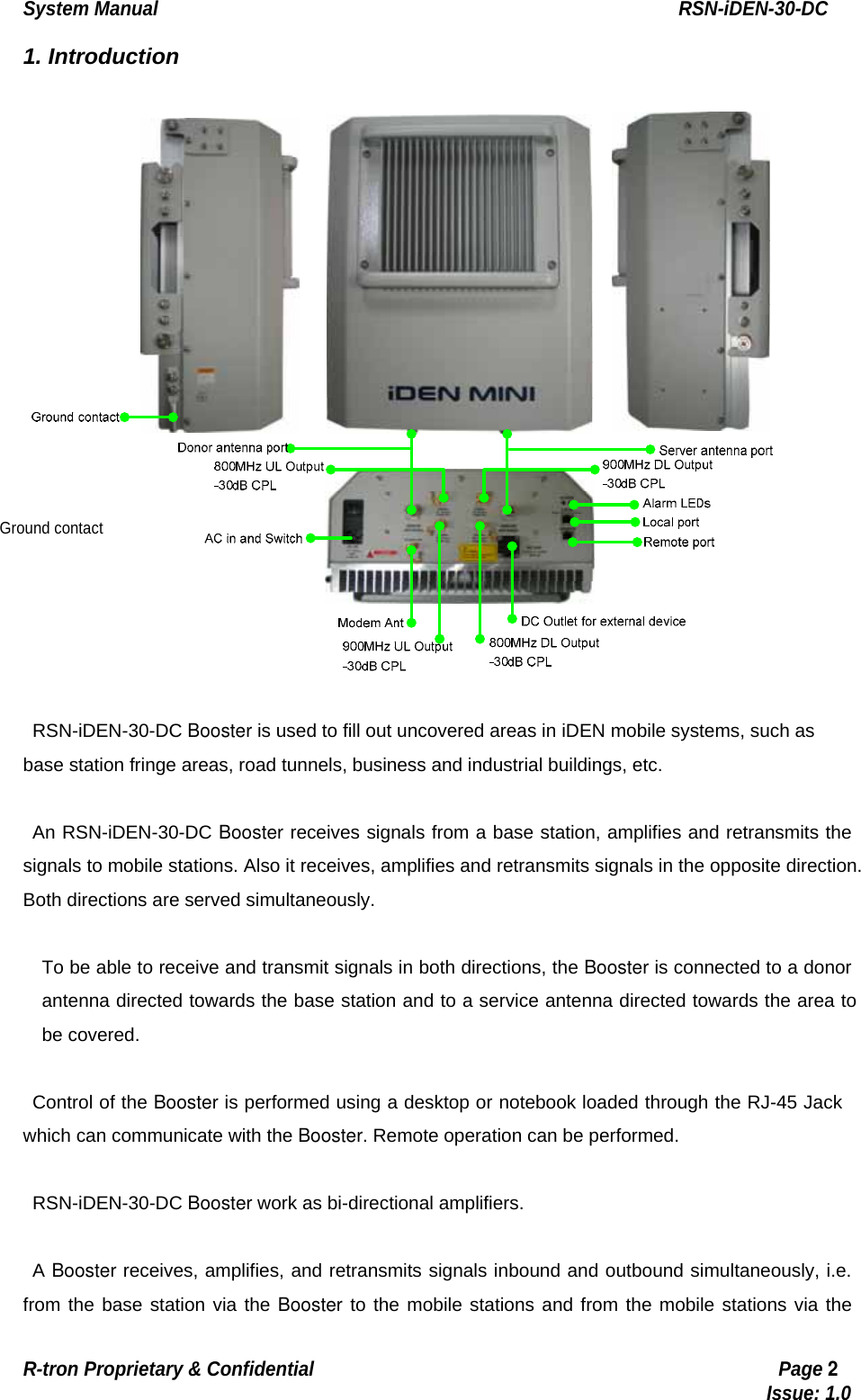 System Manual                                                        RSN-iDEN-30-DC R-tron Proprietary &amp; Confidential                                                  Page 2                                                                                  Issue: 1.0 1. Introduction   RSN-iDEN-30-DC Booster is used to fill out uncovered areas in iDEN mobile systems, such as base station fringe areas, road tunnels, business and industrial buildings, etc.  An RSN-iDEN-30-DC Booster receives signals from a base station, amplifies and retransmits the signals to mobile stations. Also it receives, amplifies and retransmits signals in the opposite direction. Both directions are served simultaneously.  To be able to receive and transmit signals in both directions, the Booster is connected to a donor antenna directed towards the base station and to a service antenna directed towards the area to be covered.    Control of the Booster is performed using a desktop or notebook loaded through the RJ-45 Jack which can communicate with the Booster. Remote operation can be performed.  RSN-iDEN-30-DC Booster work as bi-directional amplifiers.  A Booster receives, amplifies, and retransmits signals inbound and outbound simultaneously, i.e. from the base station via the Booster to the mobile stations and from the mobile stations via the Ground contact 