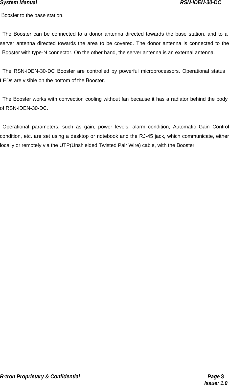 System Manual                                                        RSN-iDEN-30-DC R-tron Proprietary &amp; Confidential                                                  Page 3                                                                                  Issue: 1.0  Booster to the base station.  The Booster can be connected to a donor antenna directed towards the base station, and to a server antenna directed towards the area to be covered. The donor antenna is connected to the  Booster with type-N connector. On the other hand, the server antenna is an external antenna.    The RSN-iDEN-30-DC Booster are controlled by powerful microprocessors. Operational status LEDs are visible on the bottom of the Booster.  The Booster works with convection cooling without fan because it has a radiator behind the body of RSN-iDEN-30-DC.  Operational parameters, such as gain, power levels, alarm condition, Automatic Gain Control condition, etc. are set using a desktop or notebook and the RJ-45 jack, which communicate, either locally or remotely via the UTP(Unshielded Twisted Pair Wire) cable, with the Booster.    