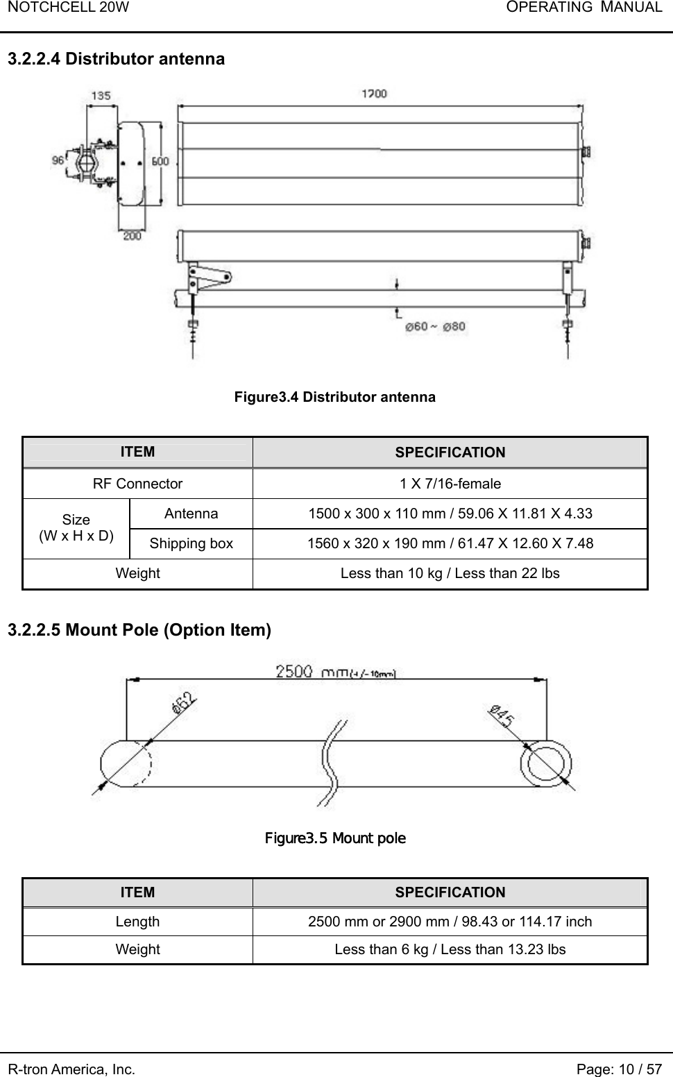 NOTCHCELL 20W           OPERATING  MANUAL R-tron America, Inc.                                                             Page: 10 / 57 3.2.2.4 Distributor antenna  Figure3.4 Distributor antenna  ITEM  SPECIFICATION RF Connector  1 X 7/16-female Antenna  1500 x 300 x 110 mm / 59.06 X 11.81 X 4.33 Size (W x H x D)  Shipping box  1560 x 320 x 190 mm / 61.47 X 12.60 X 7.48 Weight  Less than 10 kg / Less than 22 lbs  3.2.2.5 Mount Pole (Option Item)  Figure3.5 Mount pole  ITEM  SPECIFICATION Length  2500 mm or 2900 mm / 98.43 or 114.17 inch Weight  Less than 6 kg / Less than 13.23 lbs 