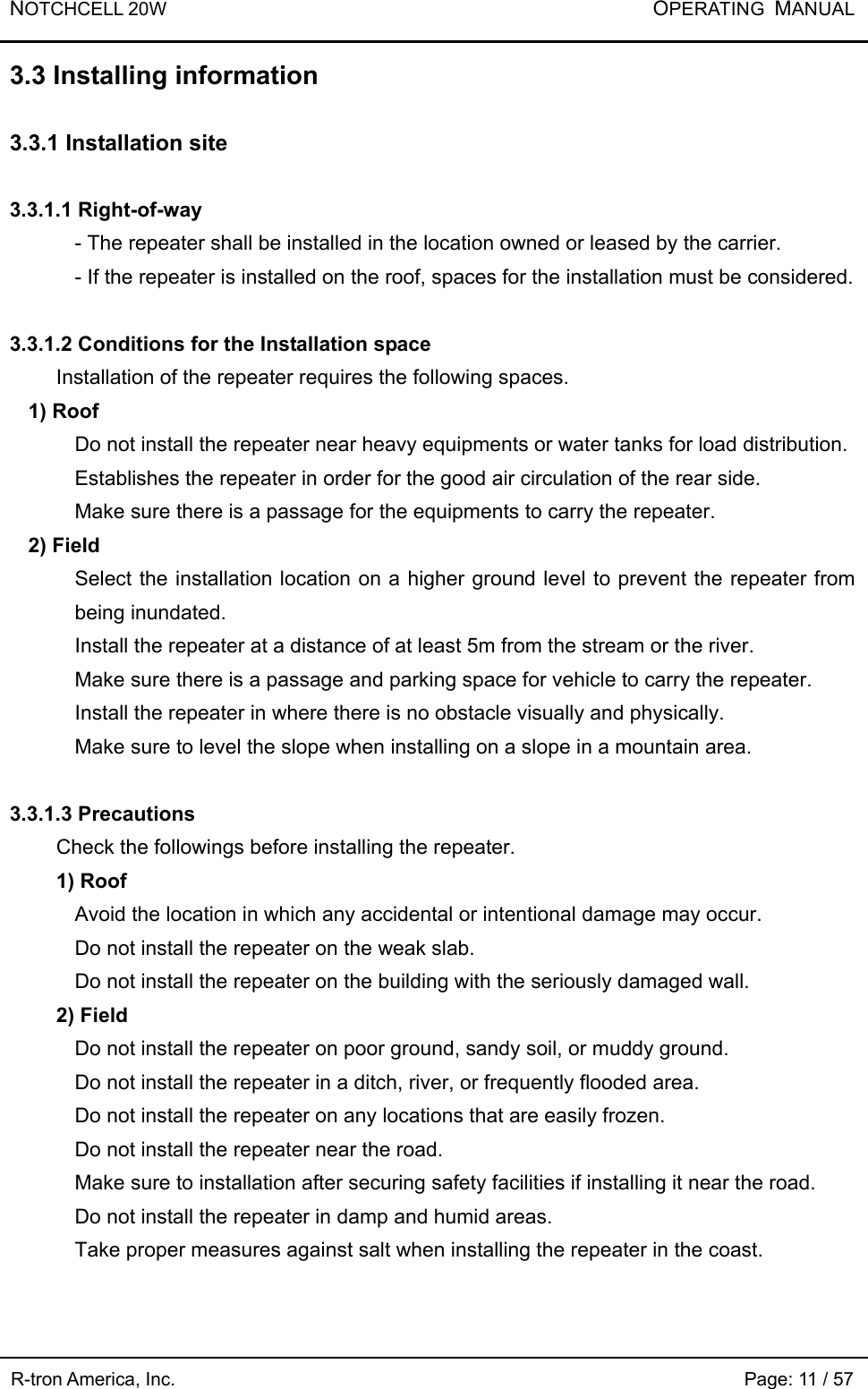 NOTCHCELL 20W           OPERATING  MANUAL R-tron America, Inc.                                                             Page: 11 / 57 3.3 Installing information  3.3.1 Installation site  3.3.1.1 Right-of-way - The repeater shall be installed in the location owned or leased by the carrier.   - If the repeater is installed on the roof, spaces for the installation must be considered.    3.3.1.2 Conditions for the Installation space     Installation of the repeater requires the following spaces.   1) Roof   Do not install the repeater near heavy equipments or water tanks for load distribution.   Establishes the repeater in order for the good air circulation of the rear side. Make sure there is a passage for the equipments to carry the repeater.   2) Field Select the installation location on a higher ground level to prevent the repeater from being inundated.   Install the repeater at a distance of at least 5m from the stream or the river.   Make sure there is a passage and parking space for vehicle to carry the repeater. Install the repeater in where there is no obstacle visually and physically.   Make sure to level the slope when installing on a slope in a mountain area.    3.3.1.3 Precautions   Check the followings before installing the repeater.   1) Roof Avoid the location in which any accidental or intentional damage may occur.   Do not install the repeater on the weak slab.   Do not install the repeater on the building with the seriously damaged wall. 2) Field Do not install the repeater on poor ground, sandy soil, or muddy ground. Do not install the repeater in a ditch, river, or frequently flooded area.   Do not install the repeater on any locations that are easily frozen.   Do not install the repeater near the road.     Make sure to installation after securing safety facilities if installing it near the road.   Do not install the repeater in damp and humid areas.   Take proper measures against salt when installing the repeater in the coast.   