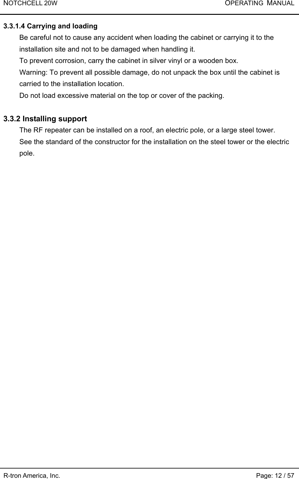 NOTCHCELL 20W           OPERATING  MANUAL R-tron America, Inc.                                                             Page: 12 / 57 3.3.1.4 Carrying and loading Be careful not to cause any accident when loading the cabinet or carrying it to the installation site and not to be damaged when handling it.     To prevent corrosion, carry the cabinet in silver vinyl or a wooden box.   Warning: To prevent all possible damage, do not unpack the box until the cabinet is carried to the installation location. Do not load excessive material on the top or cover of the packing.  3.3.2 Installing support The RF repeater can be installed on a roof, an electric pole, or a large steel tower.   See the standard of the constructor for the installation on the steel tower or the electric pole.  