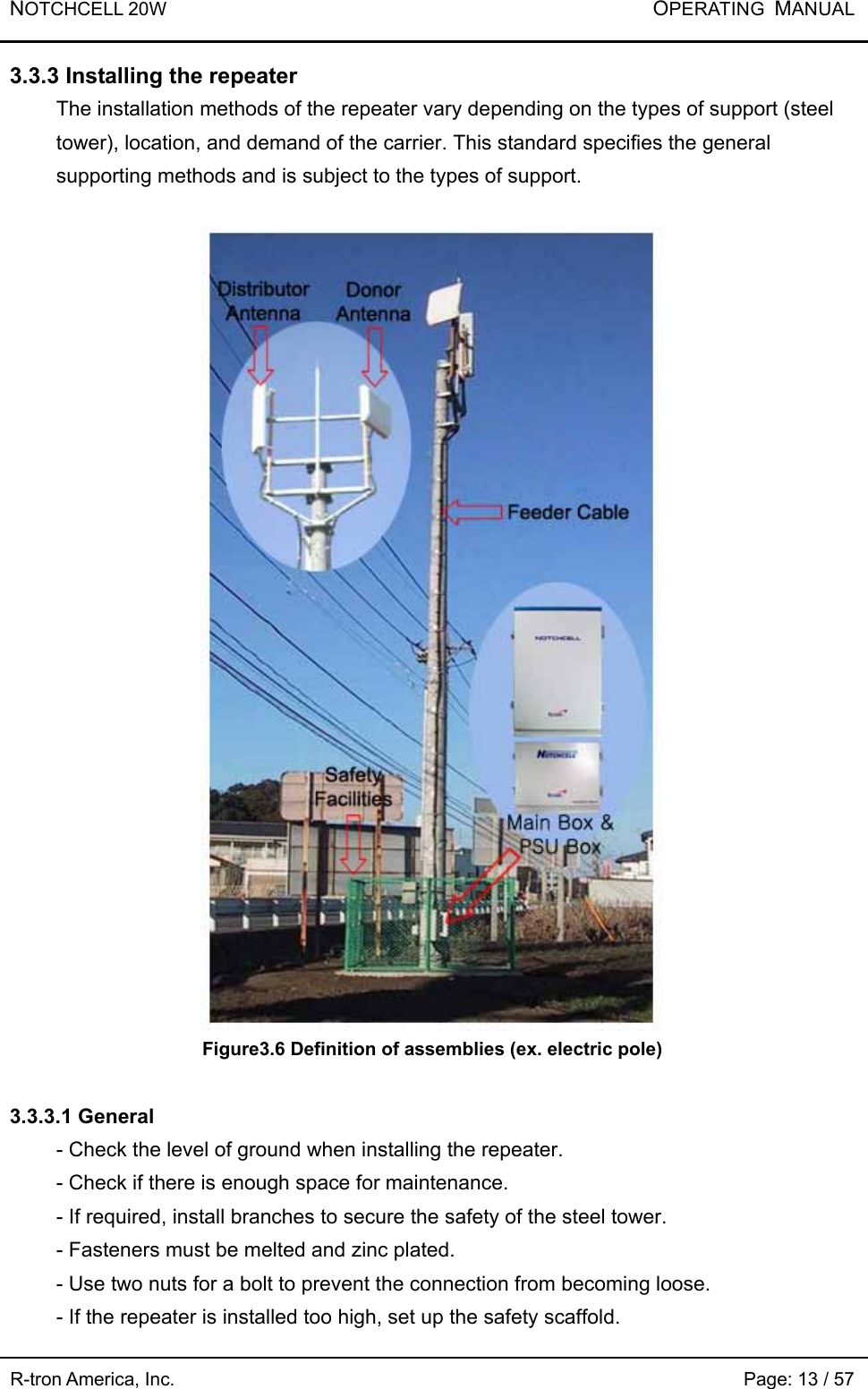 NOTCHCELL 20W           OPERATING  MANUAL R-tron America, Inc.                                                             Page: 13 / 57 3.3.3 Installing the repeater The installation methods of the repeater vary depending on the types of support (steel tower), location, and demand of the carrier. This standard specifies the general supporting methods and is subject to the types of support.   Figure3.6 Definition of assemblies (ex. electric pole)  3.3.3.1 General - Check the level of ground when installing the repeater.   - Check if there is enough space for maintenance.   - If required, install branches to secure the safety of the steel tower.     - Fasteners must be melted and zinc plated. - Use two nuts for a bolt to prevent the connection from becoming loose.       - If the repeater is installed too high, set up the safety scaffold.   