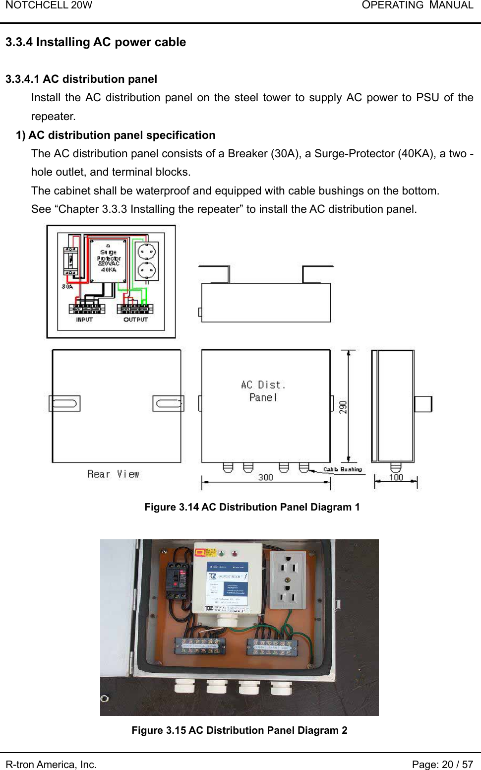 NOTCHCELL 20W           OPERATING  MANUAL R-tron America, Inc.                                                             Page: 20 / 57 3.3.4 Installing AC power cable  3.3.4.1 AC distribution panel   Install the AC distribution panel on the steel tower to supply AC power to PSU of the repeater. 1) AC distribution panel specification The AC distribution panel consists of a Breaker (30A), a Surge-Protector (40KA), a two - hole outlet, and terminal blocks. The cabinet shall be waterproof and equipped with cable bushings on the bottom.   See “Chapter 3.3.3 Installing the repeater” to install the AC distribution panel.      Figure 3.14 AC Distribution Panel Diagram 1   Figure 3.15 AC Distribution Panel Diagram 2  