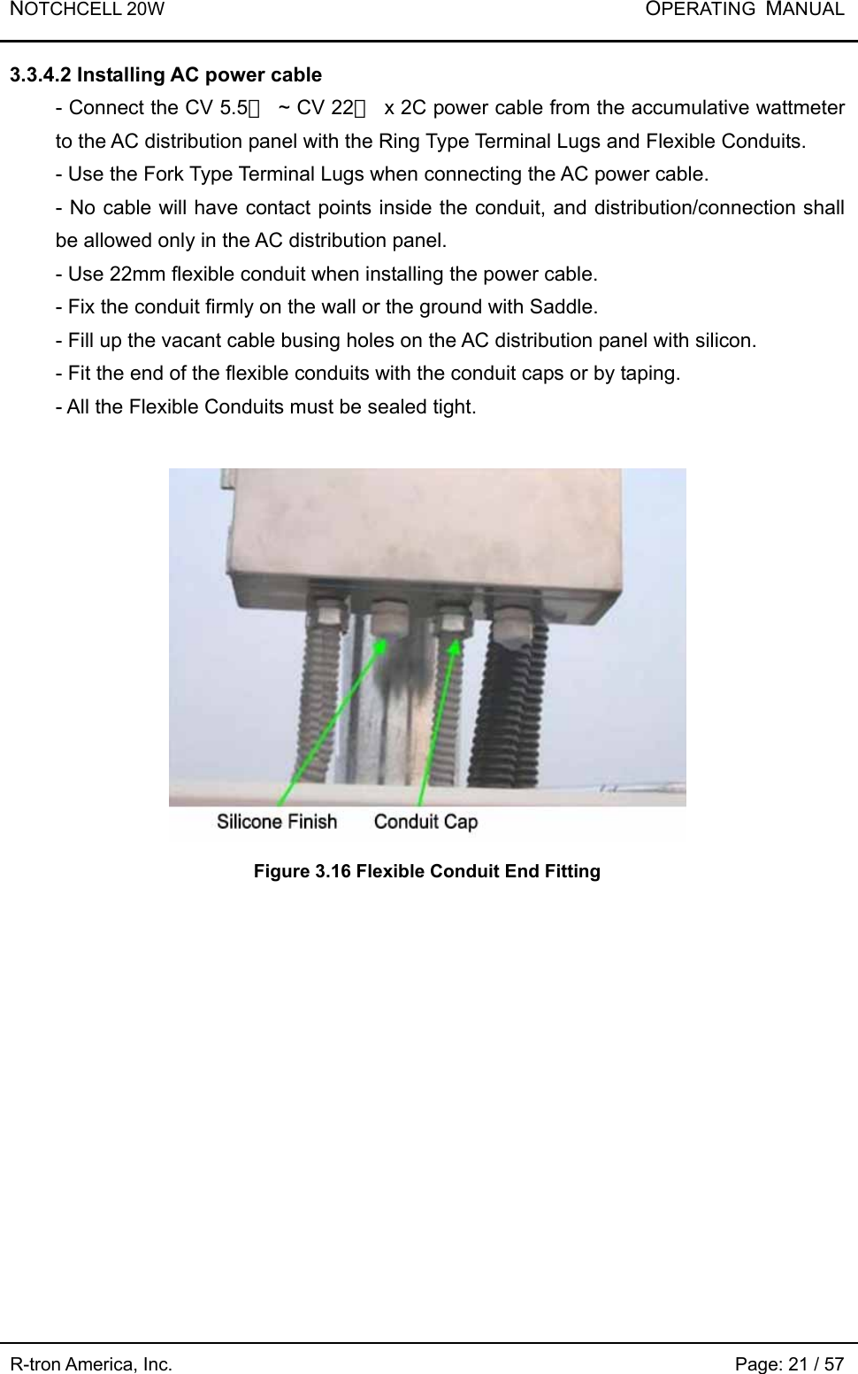 NOTCHCELL 20W           OPERATING  MANUAL R-tron America, Inc.                                                             Page: 21 / 57 3.3.4.2 Installing AC power cable   - Connect the CV 5.5㎟  ~ CV 22㎟  x 2C power cable from the accumulative wattmeter to the AC distribution panel with the Ring Type Terminal Lugs and Flexible Conduits. - Use the Fork Type Terminal Lugs when connecting the AC power cable. - No cable will have contact points inside the conduit, and distribution/connection shall be allowed only in the AC distribution panel.   - Use 22mm flexible conduit when installing the power cable.   - Fix the conduit firmly on the wall or the ground with Saddle.   - Fill up the vacant cable busing holes on the AC distribution panel with silicon. - Fit the end of the flexible conduits with the conduit caps or by taping.   - All the Flexible Conduits must be sealed tight.     Figure 3.16 Flexible Conduit End Fitting  