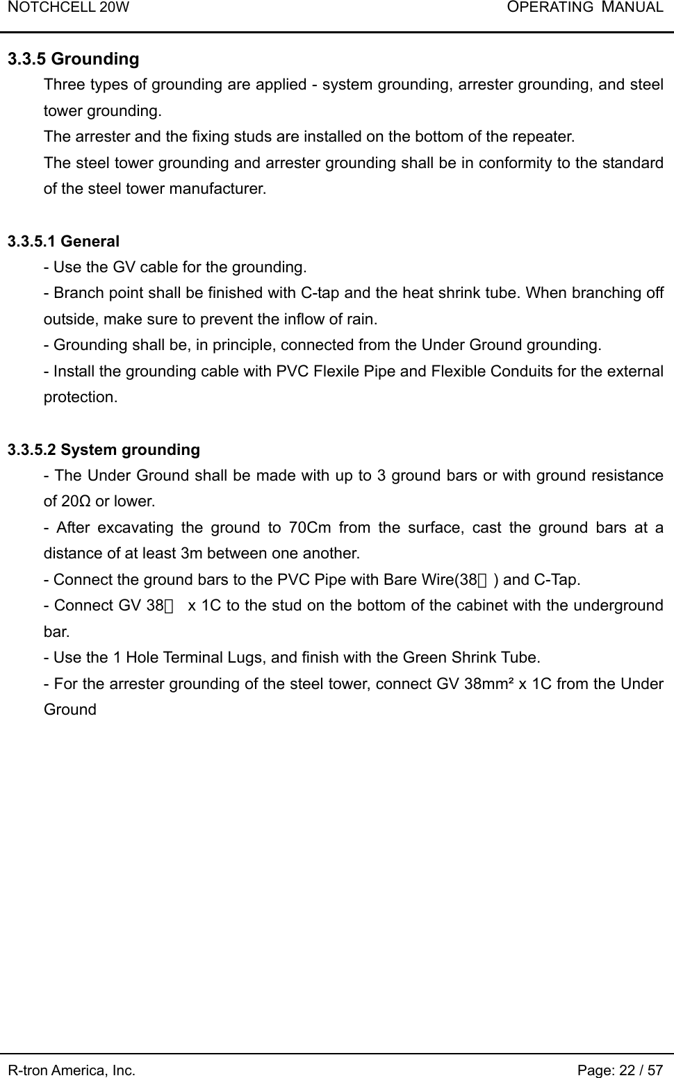 NOTCHCELL 20W           OPERATING  MANUAL R-tron America, Inc.                                                             Page: 22 / 57 3.3.5 Grounding   Three types of grounding are applied - system grounding, arrester grounding, and steel tower grounding.   The arrester and the fixing studs are installed on the bottom of the repeater.   The steel tower grounding and arrester grounding shall be in conformity to the standard of the steel tower manufacturer.    3.3.5.1 General - Use the GV cable for the grounding.   - Branch point shall be finished with C-tap and the heat shrink tube. When branching off outside, make sure to prevent the inflow of rain.     - Grounding shall be, in principle, connected from the Under Ground grounding.   - Install the grounding cable with PVC Flexile Pipe and Flexible Conduits for the external protection.  3.3.5.2 System grounding - The Under Ground shall be made with up to 3 ground bars or with ground resistance of 20Ω or lower.   - After excavating the ground to 70Cm from the surface, cast the ground bars at a distance of at least 3m between one another.   - Connect the ground bars to the PVC Pipe with Bare Wire(38㎟) and C-Tap. - Connect GV 38㎟  x 1C to the stud on the bottom of the cabinet with the underground bar.   - Use the 1 Hole Terminal Lugs, and finish with the Green Shrink Tube.   - For the arrester grounding of the steel tower, connect GV 38mm² x 1C from the Under Ground   