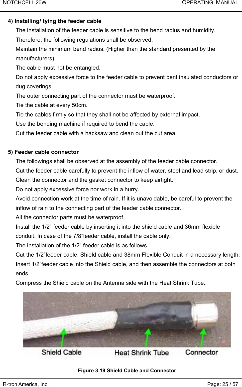 NOTCHCELL 20W           OPERATING  MANUAL R-tron America, Inc.                                                             Page: 25 / 57 4) Installing/ tying the feeder cable The installation of the feeder cable is sensitive to the bend radius and humidity. Therefore, the following regulations shall be observed.   Maintain the minimum bend radius. (Higher than the standard presented by the manufacturers) The cable must not be entangled.   Do not apply excessive force to the feeder cable to prevent bent insulated conductors or dug coverings.   The outer connecting part of the connector must be waterproof.   Tie the cable at every 50cm.   Tie the cables firmly so that they shall not be affected by external impact.   Use the bending machine if required to bend the cable.   Cut the feeder cable with a hacksaw and clean out the cut area.    5) Feeder cable connector     The followings shall be observed at the assembly of the feeder cable connector.   Cut the feeder cable carefully to prevent the inflow of water, steel and lead strip, or dust. Clean the connector and the gasket connector to keep airtight. Do not apply excessive force nor work in a hurry.   Avoid connection work at the time of rain. If it is unavoidable, be careful to prevent the inflow of rain to the connecting part of the feeder cable connector.     All the connector parts must be waterproof.   Install the 1/2” feeder cable by inserting it into the shield cable and 36mm flexible conduit. In case of the 7/8”feeder cable, install the cable only.   The installation of the 1/2” feeder cable is as follows Cut the 1/2”feeder cable, Shield cable and 38mm Flexible Conduit in a necessary length.   Insert 1/2”feeder cable into the Shield cable, and then assemble the connectors at both ends.  Compress the Shield cable on the Antenna side with the Heat Shrink Tube.    Figure 3.19 Shield Cable and Connector 