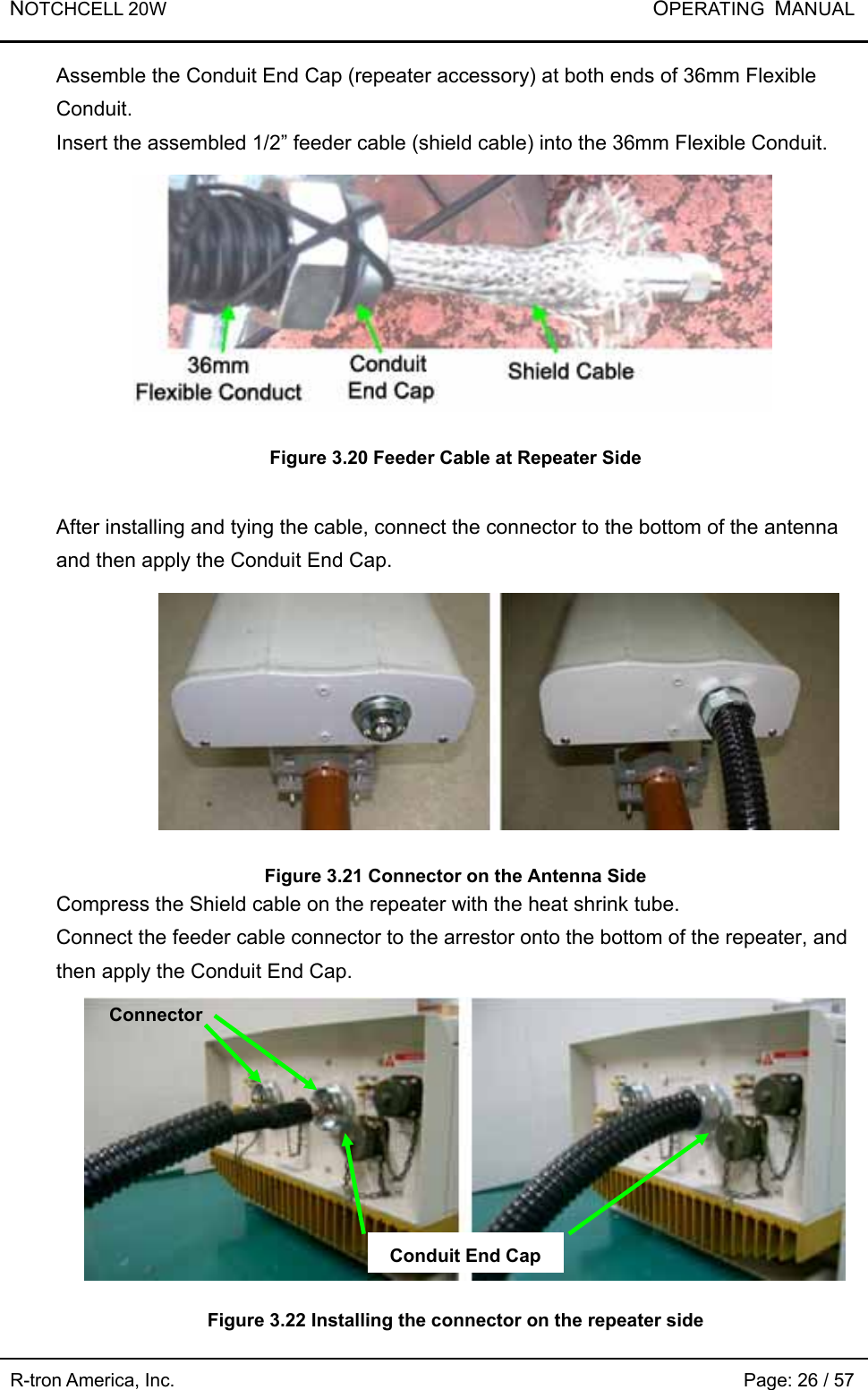 NOTCHCELL 20W           OPERATING  MANUAL R-tron America, Inc.                                                             Page: 26 / 57 Assemble the Conduit End Cap (repeater accessory) at both ends of 36mm Flexible Conduit. Insert the assembled 1/2” feeder cable (shield cable) into the 36mm Flexible Conduit.      Figure 3.20 Feeder Cable at Repeater Side  After installing and tying the cable, connect the connector to the bottom of the antenna and then apply the Conduit End Cap.       Figure 3.21 Connector on the Antenna Side Compress the Shield cable on the repeater with the heat shrink tube.   Connect the feeder cable connector to the arrestor onto the bottom of the repeater, and then apply the Conduit End Cap.        Figure 3.22 Installing the connector on the repeater side   Connector Conduit End Cap