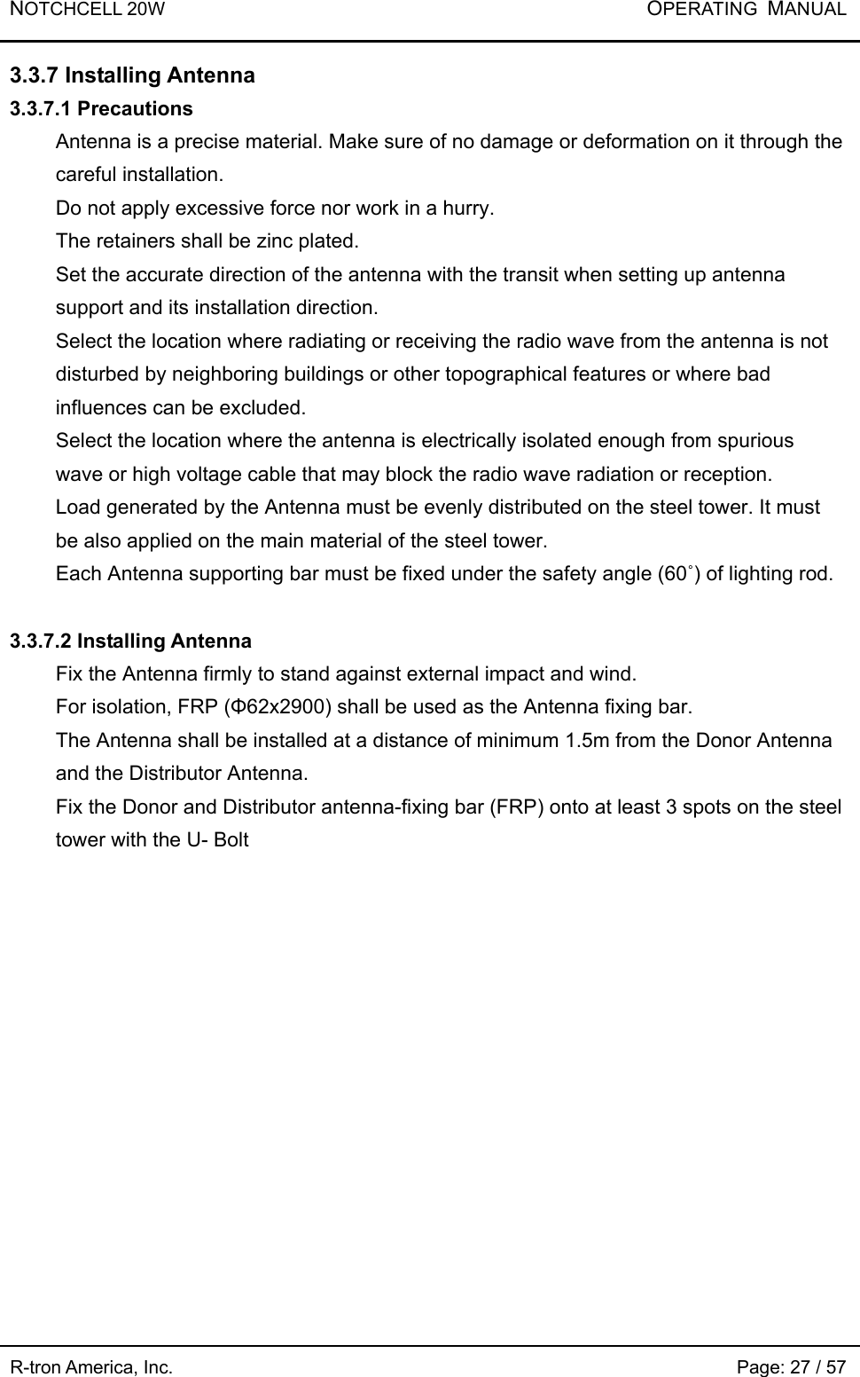 NOTCHCELL 20W           OPERATING  MANUAL R-tron America, Inc.                                                             Page: 27 / 57 3.3.7 Installing Antenna 3.3.7.1 Precautions   Antenna is a precise material. Make sure of no damage or deformation on it through the careful installation.   Do not apply excessive force nor work in a hurry.   The retainers shall be zinc plated.   Set the accurate direction of the antenna with the transit when setting up antenna support and its installation direction.  Select the location where radiating or receiving the radio wave from the antenna is not disturbed by neighboring buildings or other topographical features or where bad influences can be excluded. Select the location where the antenna is electrically isolated enough from spurious wave or high voltage cable that may block the radio wave radiation or reception.   Load generated by the Antenna must be evenly distributed on the steel tower. It must be also applied on the main material of the steel tower.   Each Antenna supporting bar must be fixed under the safety angle (60˚) of lighting rod.    3.3.7.2 Installing Antenna   Fix the Antenna firmly to stand against external impact and wind.   For isolation, FRP (Φ62x2900) shall be used as the Antenna fixing bar.   The Antenna shall be installed at a distance of minimum 1.5m from the Donor Antenna and the Distributor Antenna. Fix the Donor and Distributor antenna-fixing bar (FRP) onto at least 3 spots on the steel tower with the U- Bolt 