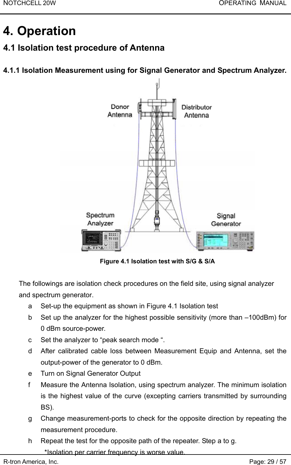 NOTCHCELL 20W           OPERATING  MANUAL R-tron America, Inc.                                                             Page: 29 / 57 4. Operation 4.1 Isolation test procedure of Antenna  4.1.1 Isolation Measurement using for Signal Generator and Spectrum Analyzer.  Figure 4.1 Isolation test with S/G &amp; S/A  The followings are isolation check procedures on the field site, using signal analyzer and spectrum generator. a  Set-up the equipment as shown in Figure 4.1 Isolation test b  Set up the analyzer for the highest possible sensitivity (more than –100dBm) for 0 dBm source-power. c  Set the analyzer to “peak search mode “. d  After calibrated cable loss between Measurement Equip and Antenna, set the output-power of the generator to 0 dBm. e  Turn on Signal Generator Output f  Measure the Antenna Isolation, using spectrum analyzer. The minimum isolation is the highest value of the curve (excepting carriers transmitted by surrounding BS).  g  Change measurement-ports to check for the opposite direction by repeating the measurement procedure. h  Repeat the test for the opposite path of the repeater. Step a to g. *Isolation per carrier frequency is worse value. 