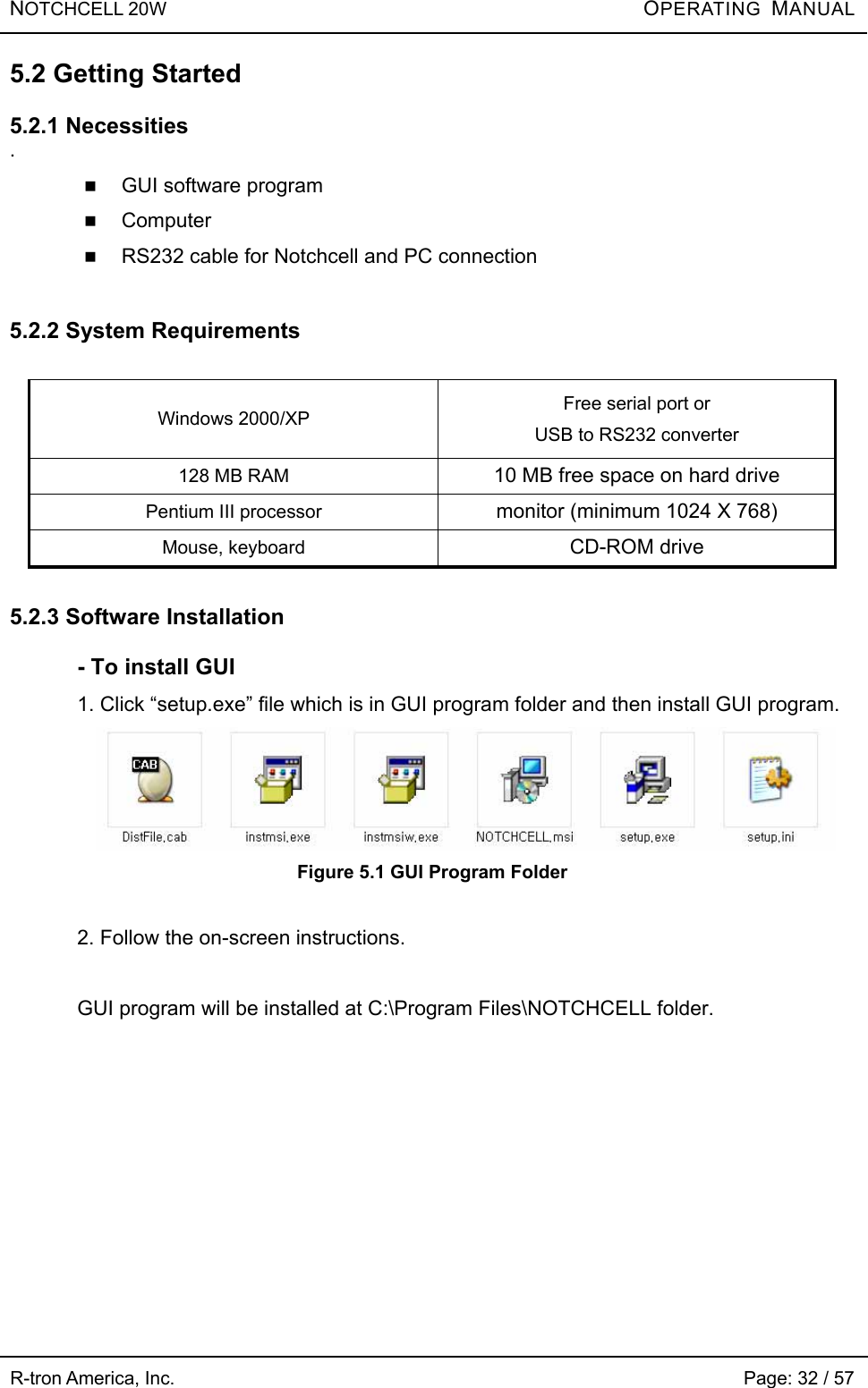 NOTCHCELL 20W          OPERATING  MANUAL R-tron America, Inc.                                                             Page: 32 / 57 5.2 Getting Started  5.2.1 Necessities .  GUI software program  Computer  RS232 cable for Notchcell and PC connection  5.2.2 System Requirements  Windows 2000/XP  Free serial port or USB to RS232 converter 128 MB RAM  10 MB free space on hard drive Pentium III processor  monitor (minimum 1024 X 768) Mouse, keyboard  CD-ROM drive  5.2.3 Software Installation  - To install GUI 1. Click “setup.exe” file which is in GUI program folder and then install GUI program.  Figure 5.1 GUI Program Folder  2. Follow the on-screen instructions.  GUI program will be installed at C:\Program Files\NOTCHCELL folder.